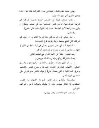 ‫ﻭﺤﺘﻰ ﻋﻨﺩﻤﺎ ﻨﺘﻘﺩﻡ ﻟﺸﻐل ﻭﻅﻴﻔﺔ ﻓﻲ ﺇﺤﺩﻯ ﺍﻟﺸﺭﻜﺎﺕ ﻓﺈﻨﻨﺎ ﻨﻘﻭل ﻋﺎﺩﺓ‬
                                    ‫ﻭﻨﺤﻥ ﻜﺎﺫﺒﻭﻥ ﻟﻜﻲ ﻨﺒﻬﺭ ﺍﻟﻤﺴﺌﻭل.‬
‫- ﻨﻘﻁﺔ ﻀﻌﻔﻲ ﺍﻟﻘﻭﻴﺔ ﻫﻲ ﺍﻫﺘﻤﺎﻤﻲ ﺍﻟﺸﺩﻴﺩ ﺒﺎﻟﻤﻬﻤﺔ ﺍﻟﻤﻭﻜﻠﺔ ﺇﻟﻲ‬
‫‪‬‬
‫ﻟﺩﺭﺠﺔ ﺍﻟﻤﻭﺕ ﻓﻴﻬﺎ، ﺃﻨﺎ ﻤﻥ ﺍﻟﻨﺎﺱ ﺍﻟﺤﺴﺎﺴﻴﻥ ﺠﺩﺍ ﻓﻲ ﻋﻤﻠﻬﻡ، ﻭﻴﻤﻜﻥ ﺃﻥ‬
    ‫ﻴﻜﻭﻥ ﻫﺫﺍ ﺭﺍﺠﻌﺎ ﻷﻴﺎﻡ ﺍﻟﺠﺎﻤﻌﺔ.. ﺤﻴﺙ ﻜﻨﺕ ﺍﻷﻭل ﺩﺍﺌﻤﺎ ﻋﻠﻰ ﺩﻓﻌﺘﻲ!.‬
                                                     ‫ﻭﻗﺩ ﺘﻘﻭل:‬
‫- ﺃﻤل ﺤﻴﺎﺘﻲ ﺍﻟﺫﻱ ﻟﻡ ﻴﻔﺎﺭﻗﻨﻲ ﻤﻨﺫ ﻨﻌﻭﻤﺔ ﺃﻅﺎﻓﺭﻱ ﺃﻥ ﺃﻋﻤل ﻓﻲ‬
               ‫ﺸﺭﻜﺘﻙ ﺍﻟﺘﻲ ﺘﺘﻤﺘﻊ ﺒﺴﻤﻌﺔ ﺩﻭﻟﻴﺔ ﻭﻗﻭﻤﻴﺔ ﻓﻭﻕ ﺍﻟﺸﺒﻬﺎﺕ!.‬
‫- ﺃﺴﺘﻁﻴﻊ ﺃﺩﺍﺀ ﺃﻱ ﻋﻤل ﺘﻌﻬﺩﻭﻥ ﺒﻪ ﺇﻟﻲ ﻓﻲ ﺃﻴﺔ ﺴﺎﻋﺔ ﻤﻥ ﺍﻟﻠﻴل ﺃﻭ‬
                        ‫‪‬‬
                  ‫ﺍﻟﻨﻬﺎﺭ.. ﻫﻨﺎ ﻓﻲ ﺍﻟﻭﻁﻥ ﺃﻭ ﺨﺎﺭﺝ ﺍﻟﻭﻁﻥ ﺘﺤﺕ ﺃﻤﺭﻜﻡ.‬
          ‫ﻭﺒﻌﺩ ﺍﻟﺘﻌﻴﻴﻥ.. ﻴﺘﻔﻨﻥ ﻓﻲ ﺍﻷﺠﺎﺯﺍﺕ ﺃﻭ ﻴﻘﻊ ﺍﻟﻤﺸﻬﺩ ﺍﻟﺘﺎﻟﻲ:‬
               ‫ﻴﺘﺼل ﺒﺎﻟﺸﺭﻜﺔ ﻭﻴﺒﻠﻎ ﺯﻤﻴﻠﻪ ﺭﺴﺎﻟﺔ ﺒﺄﻨﻪ ﻤﺭﻴﺽ ﻭ:‬
‫- ﻟﻡ ﺃﻨﻡ ﺍﻟﻠﻴل ﺒﻁﻭﻟﻪ، ﺍﻷﺭﻕ ﻭﺍﻷﻨﻔﻠﻭﻨﺯﺍ ﻭﺍﻟﺭﻭﻤﺎﺘﻴﺯﻡ ﻭﺍﻟﺴﻌﺎل‬
‫ﺍﻟﺩﻴﻜﻲ ﻭﺍﻻﻟﺘﻬﺎﺏ ﺍﻟﺤﺎﺩ ﻓﻲ ﺍﻷﺤﺒﺎل ﺍﻟﺼﻭﺘﻴﺔ ﻭﺃﻭﺠﺎﻉ ﺍﻟﻅﻬﺭ ﻭﺍﻟﻠﻤﺒﺎﺠﻭ‬
‫ﻭﻋﺭﻕ ﺍﻟﻨﺴﺎ ﻜﻠﻬﺎ ﻴﺎ ﺃﺨﻲ ﺤﻁﺕ ﻋﻠﻲ! ﺃﺭﺠﻭﻙ ﺘﺒﻠﻐﻬﻡ ﻋﺩﻡ ﻗﺩﺭﺘﻲ ﻋﻠﻰ‬
                            ‫‪‬‬
                                               ‫ﺍﻟﺤﻀﻭﺭ ﺍﻟﻴﻭﻡ ﻟﻠﻌﻤل.‬
‫ﻭﺒﺎﻟﻤﻨﺎﺴﺒﺔ ﺴﺄﺤﺎﻭل ﺭﻏﻡ ﺁﻻﻤﻲ ﺍﻟﻤﺒﺭﺤﺔ ﺍﻻﻨﺘﻬﺎﺀ ﻤﻥ ﺍﻟﺘﻘﺭﻴﺭ‬
‫ﺍﻟﻤﻁﻠﻭﺏ، ﻗل ﻟﻠﺒﺎﺵ ﻤﻬﻨﺩﺱ ﻋﺎﺩل ﺇﻥ ﻁﻠﺒﺎﺘﻪ ﻭﺃﺤﻼﻤﻪ ﺃﻭﺍﻤﺭ ﺭﻏﻡ ﺃﻨﻑ‬
                                                            ‫ﺍﻟﻤﺭﺽ.‬
                           ‫ﻭﺼﺎﺤﺏ ﺍﻟﺸﺭﻜﺔ ﺫﺍﺘﻪ.. ﻴﻜﺫﺏ ﻭﻴﻘﻭل:‬
 