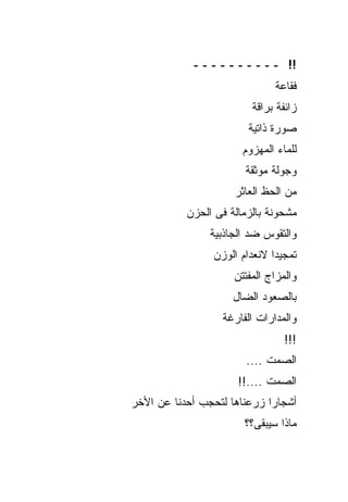 ‫!! ــــــــــ‬
                              ‫ﻓﻘﺎﻋﺔ‬
                         ‫ﺯﺍﺌﻔﺔ ﺒﺭﺍﻗﺔ‬
                        ‫ﺼﻭﺭﺓ ﺫﺍﺘﻴﺔ‬
                       ‫ﻟﻠﻤﺎﺀ ﺍﻟﻤﻬﺯﻭﻡ‬
                       ‫ﻭﺠﻭﻟﺔ ﻤﻭﺜﻘﺔ‬
                     ‫ﻤﻥ ﺍﻟﺤﻅ ﺍﻟﻌﺎﺜﺭ‬
           ‫ﻤﺸﺤﻭﻨﺔ ﺒﺎﻟﺯﻤﺎﻟﺔ ﻓﻰ ﺍﻟﺤﺯﻥ‬
                ‫ﻭﺍﻟﺘﻘﻭﺱ ﻀﺩ ﺍﻟﺠﺎﺫﺒﻴﺔ‬
                ‫ﺘﻤﺠﻴﺩﺍ ﻻﻨﻌﺩﺍﻡ ﺍﻟﻭﺯﻥ‬
                     ‫ﻭﺍﻟﻤﺯﺍﺝ ﺍﻟﻤﻔﺘﺘﻥ‬
                     ‫ﺒﺎﻟﺼﻌﻭﺩ ﺍﻟﻀﺎل‬
                  ‫ﻭﺍﻟﻤﺩﺍﺭﺍﺕ ﺍﻟﻔﺎﺭﻏﺔ‬
                                 ‫!!!‬
                        ‫ﺍﻟﺼﻤﺕ ....‬
                      ‫ﺍﻟﺼﻤﺕ ....!!‬
‫ﺃﺸﺠﺎﺭﺍ ﺯﺭﻋﻨﺎﻫﺎ ﻟﺘﺤﺠﺏ ﺃﺤﺩﻨﺎ ﻋﻥ ﺍﻷﺨﺭ‬
                       ‫ﻤﺎﺫﺍ ﺴﻴﺒﻘﻰ؟؟‬
 