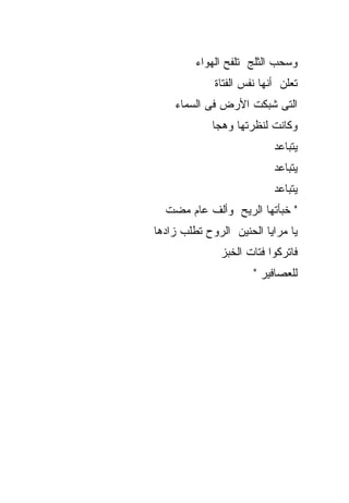 ‫ﻭﺴﺤﺏ ﺍﻟﺜﻠﺞ ﺘﻠﻔﺢ ﺍﻟﻬﻭﺍﺀ‬
             ‫ﺘﻌﻠﻥ ﺃﻨﻬﺎ ﻨﻔﺱ ﺍﻟﻔﺘﺎﺓ‬
    ‫ﺍﻟﺘﻰ ﺸﺒﻜﺕ ﺍﻷﺭﺽ ﻓﻰ ﺍﻟﺴﻤﺎﺀ‬
             ‫ﻭﻜﺎﻨﺕ ﻟﻨﻅﺭﺘﻬﺎ ﻭﻫﺠﺎ‬
                           ‫ﻴﺘﺒﺎﻋﺩ‬
                           ‫ﻴﺘﺒﺎﻋﺩ‬
                           ‫ﻴﺘﺒﺎﻋﺩ‬
  ‫" ﺨﺒﺄﺘﻬﺎ ﺍﻟﺭﻴﺢ ﻭﺃﻟﻑ ﻋﺎﻡ ﻤﻀﺕ‬
‫ﻴﺎ ﻤﺭﺍﻴﺎ ﺍﻟﺤﻨﻴﻥ ﺍﻟﺭﻭﺡ ﺘﻁﻠﺏ ﺯﺍﺩﻫﺎ‬
              ‫ﻓﺎﺘﺭﻜﻭﺍ ﻓﺘﺎﺕ ﺍﻟﺨﺒﺯ‬
                      ‫ﻟﻠﻌﺼﺎﻓﻴﺭ "‬
 