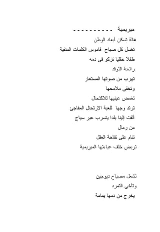 ‫ﻤﻴﺭﻴﻤﻴﺔ ــــــــــ‬
                ‫ﻫﺎﻟﺔ ﺘﺴﻜﻥ ﺃﺒﻌﺎﺩ ﺍﻟﻭﻁﻥ‬
‫ﺘﻐﺴل ﻜل ﺼﺒﺎﺡ ﻗﺎﻤﻭﺱ ﺍﻟﻜﻠﻤﺎﺕ ﺍﻟﻤﻨﻔﻴﺔ‬
              ‫ﻁﻔﻼ ﺤﻘﻠﻴﺎ ﺘﺯﻜﻭ ﻓﻰ ﺩﻤﻪ‬
                         ‫ﺭﺍﺌﺤﺔ ﺍﻟﺘﻭﻗﺩ‬
           ‫ﺘﻬﺭﺏ ﻤﻥ ﺼﻭﺘﻬﺎ ﺍﻟﻤﺴﺘﻌﺎﺭ‬
                      ‫ﻭﺘﺨﻔﻰ ﻤﻼﻤﺤﻬﺎ‬
               ‫ﺘﻐﻤﺽ ﻋﻴﻨﻴﻬﺎ ﻟﻼﻜﺘﺤﺎل‬
    ‫ﺘﺭﺘﺩ ﻭﺠﻬﺎ ﻟﻠﻌﺒﺔ ﺍﻻﺭﺘﺤﺎل ﺍﻟﻤﻔﺎﺠﺊ‬
       ‫ﺃﻟﻘﺕ ﺇﻟﻴﻨﺎ ﺒﻠﺩﺍ ﻴﺘﺴﺭﺏ ﻋﺒﺭ ﺴﻴﺎﺝ‬
                            ‫ﻤﻥ ﺭﻤﺎل‬
                 ‫ﺘﻨﺎﻡ ﻋﻠﻰ ﺘﻔﺎﺤﺔ ﺍﻟﻌﻘل‬
         ‫ﺘﺭﺒﺽ ﺨﻠﻑ ﻋﺒﺎﺀﺘﻬﺎ ﺍﻟﻤﻴﺭﻴﻤﻴﺔ‬



                 ‫ﺘﺸﻌل ﻤﺼﺒﺎﺡ ﺩﻴﻭﺠﻴﻥ‬
                         ‫ﻭﺘﺂﺨﻰ ﺍﻟﺘﻤﺭﺩ‬
                 ‫ﻴﺨﺭﺝ ﻤﻥ ﺩﻤﻬﺎ ﻴﻤﺎﻤﺔ‬
 