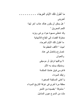 ‫ﻤﺎ ﺃﻁﻭل ﺘﻠﻙ ﺍﻷﻴﺎﻡ ﺍﻟﻌﺭﺠﺎﺀ ـــــــــ‬
                                       ‫ﺃﺨﺒﺭﻴﻨﻰ‬
      ‫" ﻫل ﻴﻤﻜﻥ ﺃﻥ ﻴﻜﻭﻥ ﻫﻨﺎﻙ ﻋﺫﺍﺏ ﺁﺨﺭ ﻟﻬﺫﺍ‬
                               ‫ﺍﻟﻠﺤﻡ ﺍﻟﻤﺤﺭﻭﻕ "‬
           ‫ﻭﻗﺩ ﺍﻤﺘﻁﻰ ﺼﻬﻭﺓ ﺠﻭﺍﺩ ﻴﺭﻏﻰ ﻭﻴﺯﺒﺩ‬
             ‫ﻤﺨﺘﺭﻗﺎ ﺍﻟﻔﻀﺎﺀ ﺇﻟﻰ ﺍﻟﺒﻘﺎﻉ ﺍﻟﻼﻨﻬﺎﺌﻴﺔ‬
                   ‫ﻤﺎ ﺃﻁﻭل ﺘﻠﻙ ﺍﻷﻴﺎﻡ ﺍﻟﻌﺭﺠﺎﺀ‬
                      ‫"ﺤﻴﺙ " ﺍﻷﻜﻑ ﺍﻟﻤﻘﻁﻭﻋﺔ‬
                     ‫ﺘﺼﺎﺭﻉ ﻭﺘﻨﺎﻀل ﻓﻰ ﻋﻨﺎﺩ‬
                                     ‫ﻭﺍﻟﻨﻌﻭﺵ‬
                  ‫ﻻ ﻴﻭﺍﻜﺒﻬﺎ ﺘﺭﺘﻴل ﺃﻭ ﻤﻭﺴﻴﻘﻰ‬
                        ‫ﻭﻤﻨﺩﻴﻠﻙ ﻴﺴﺘﺒﺩ ﺒﻪ ﺍﻷﻟﻡ‬
                   ‫ﻓﺎﻏﺭﺴﻰ ﻓﻭﻕ ﻫﺎﻤﺘﻨﺎ ﺍﻟﻤﻨﻜﺴﺔ‬
                                 ‫ﺭﺍﻴﺘﻙ ﺍﻟﺴﻭﺩﺍﺀ‬
                     ‫ﻴﺎ ﺃﺨﺘﻰ ﺍﻟﻤﺴﻜﻴﻨﺔ ﺍﻟﺼﻐﻴﺭﺓ‬
      ‫ﻤﻌﻠﻘﺔ ﻤﺭﺓ ﺃﺨﺭﻯ ﻓﻰ ﻏﺭﻓﺔ ﺍﻟﺘﺎﺭﻴﺦ ﺍﻟﺴﻭﺩﺍﺀ‬
                  ‫" ﻤﺸﻨﻭﻗﺔ " ﺒﻘﺼﻴﺩﺓ ﻤﻥ ﺍﻟﺸﻌﺭ‬
                ‫ﻤﻠﺕ ﻤﻥ ﺍﻟﺩﻤﻭﻉ ﻋﻴﻭﻥ ﺍﻟﻤﻨﺎﺩﻴل‬
 