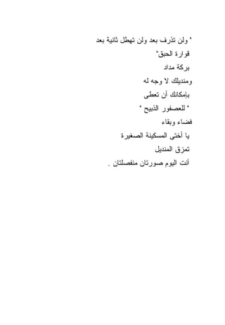‫" ﻭﻟﻥ ﺘﺫﺭﻑ ﺒﻌﺩ ﻭﻟﻥ ﺘﻬﻁل ﺜﺎﻨﻴﺔ ﺒﻌﺩ‬
                     ‫ﻗﻭﺍﺭﺓ ﺍﻟﺤﺒﻕ"‬
                       ‫ﺒﺭﻜﺔ ﻤﺩﺍﺩ‬
                ‫ﻭﻤﻨﺩﻴﻠﻙ ﻻ ﻭﺠﻪ ﻟﻪ‬
                ‫ﺒﺈﻤﻜﺎﻨﻙ ﺃﻥ ﺘﻌﻁﻰ‬
               ‫" ﻟﻠﻌﺼﻔﻭﺭ ﺍﻟﺫﺒﻴﺢ "‬
                       ‫ﻓﻀﺎﺀ ﻭﺒﻘﺎﺀ‬
        ‫ﻴﺎ ﺃﺨﺘﻰ ﺍﻟﻤﺴﻜﻴﻨﺔ ﺍﻟﺼﻐﻴﺭﺓ‬
                    ‫ﺘﻤﺯﻕ ﺍﻟﻤﻨﺩﻴل‬
    ‫ﺃﻨﺕ ﺍﻟﻴﻭﻡ ﺼﻭﺭﺘﺎﻥ ﻤﻨﻔﺼﻠﺘﺎﻥ .‬
 