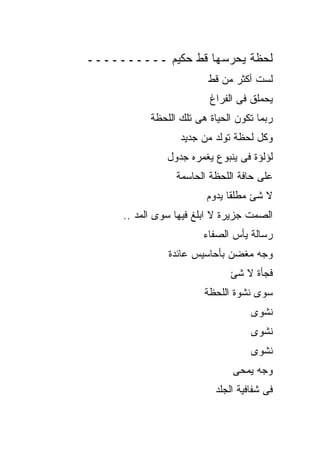 ‫ﻟﺤﻅﺔ ﻴﺤﺭﺴﻬﺎ ﻗﻁ ﺤﻜﻴﻡ ــــــــــ‬
                         ‫ﻟﺴﺕ ﺃﻜﺜﺭ ﻤﻥ ﻗﻁ‬
                         ‫ﻴﺤﻤﻠﻕ ﻓﻰ ﺍﻟﻔﺭﺍﻍ‬
           ‫ﺭﺒﻤﺎ ﺘﻜﻭﻥ ﺍﻟﺤﻴﺎﺓ ﻫﻰ ﺘﻠﻙ ﺍﻟﻠﺤﻅﺔ‬
                  ‫ﻭﻜل ﻟﺤﻅﺔ ﺘﻭﻟﺩ ﻤﻥ ﺠﺩﻴﺩ‬
               ‫ﻟﺅﻟﺅﺓ ﻓﻰ ﻴﻨﺒﻭﻉ ﻴﻐﻤﺭﻩ ﺠﺩﻭل‬
                 ‫ﻋﻠﻰ ﺤﺎﻓﺔ ﺍﻟﻠﺤﻅﺔ ﺍﻟﺤﺎﺴﻤﺔ‬
                        ‫ﻻ ﺸﺊ ﻤﻁﻠﻘﺎ ﻴﺩﻭﻡ‬
     ‫ﺍﻟﺼﻤﺕ ﺠﺯﻴﺭﺓ ﻻ ﺍﺒﻠﻎ ﻓﻴﻬﺎ ﺴﻭﻯ ﺍﻟﻤﺩ ..‬
                       ‫ﺭﺴﺎﻟﺔ ﻴﺄﺱ ﺍﻟﺼﻔﺎﺀ‬
               ‫ﻭﺠﻪ ﻤﻐﻀﻥ ﺒﺄﺤﺎﺴﻴﺱ ﻋﺎﺌﺩﺓ‬
                              ‫ﻓﺠﺄﺓ ﻻ ﺸﺊ‬
                        ‫ﺴﻭﻯ ﻨﺸﻭﺓ ﺍﻟﻠﺤﻅﺔ‬
                                   ‫ﻨﺸﻭﻯ‬
                                   ‫ﻨﺸﻭﻯ‬
                                   ‫ﻨﺸﻭﻯ‬
                               ‫ﻭﺠﻪ ﻴﻤﺤﻰ‬
                          ‫ﻓﻰ ﺸﻔﺎﻓﻴﺔ ﺍﻟﺠﻠﺩ‬
 