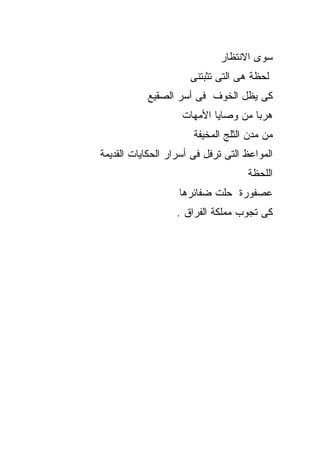 ‫ﺴﻭﻯ ﺍﻻﻨﺘﻅﺎﺭ‬
                      ‫ﻟﺤﻅﺔ ﻫﻰ ﺍﻟﺘﻰ ﺘﺜﺒﺘﻨﻰ‬
           ‫ﻜﻰ ﻴﻅل ﺍﻟﺨﻭﻑ ﻓﻰ ﺃﺴﺭ ﺍﻟﺼﻘﻴﻊ‬
                    ‫ﻫﺭﺒﺎ ﻤﻥ ﻭﺼﺎﻴﺎ ﺍﻷﻤﻬﺎﺕ‬
                       ‫ﻤﻥ ﻤﺩﻥ ﺍﻟﺜﻠﺞ ﺍﻟﻤﺨﻴﻔﺔ‬
‫ﺍﻟﻤﻭﺍﻋﻅ ﺍﻟﺘﻰ ﺘﺭﻓل ﻓﻰ ﺃﺴﺭﺍﺭ ﺍﻟﺤﻜﺎﻴﺎﺕ ﺍﻟﻘﺩﻴﻤﺔ‬
                                    ‫ﺍﻟﻠﺤﻅﺔ‬
                   ‫ﻋﺼﻔﻭﺭﺓ ﺤﻠﺕ ﻀﻔﺎﺌﺭﻫﺎ‬
                   ‫ﻜﻰ ﺘﺠﻭﺏ ﻤﻤﻠﻜﺔ ﺍﻟﻔﺭﺍﻕ .‬
 