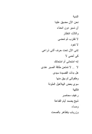 ‫ﺍﻟﻨﺩﻴﺔ‬
          ‫ﻨﺤﻥ ﺍﻵﻥ ﻤﻀﻴﻕ ﻋﻠﻴﻨﺎ‬
           ‫ﺃﻥ ﻨﺴﻴﺭ ﺩﻭﻥ ﺍﻨﺤﻨﺎﺀ‬
                 ‫ﻭﺍﻟﻶﺕ ﺍﻨﺘﻅﺎﺭ‬
            ‫ﻻ ﺘﻘﺘﺭﺏ ﺜﻡ ﺘﻤﻀﻰ‬
                        ‫ﻻ ﺘﻌﻭﺩ‬
‫ﺇﻨﻨﻰ ﺍﻵﻥ ﺘﺤﺕ ﺤﺭﻑ ﺃﺜﻨﻰ ﺫﺭﺍﻋﻰ‬
                   ‫ﻜﻰ ﺃﺤﻤﻰ ﻻ‬
         ‫ﺇﻨﻪ ﺍﻤﺘﺤﺎﻨﻰ ﺃﻡ ﺍﻤﺘﺤﺎﻨﻙ‬
‫ﻻ .. ﻻ ﺘﻤﺘﺤﻥ ﻁﺎﻗﺔ ﺍﻟﺼﺒﺭ ﻋﻨﺩﻯ‬
        ‫ﻫل ﺒﺩﺃﺕ ﺍﻟﻘﺼﻴﺩﺓ ﺴﻴﺩﻯ‬
           ‫ﻭﻁﻔﻭﻟﺘﻰ ﻟﻡ ﻴﺒﻕ ﻤﻨﻬﺎ‬
     ‫ﺴﻭﻯ ﺒﻌﺽ ﺍﻟﻬﻼﻫﻴل ﺍﻟﻤﻠﻭﻨﺔ‬
                         ‫ﻓﺎﻜﻬﺔ‬
                ‫ﺭﻏﻴﻑ ﻤﺤﺎﺼﺭ‬
         ‫ﺸﻴﺦ ﻴﻀﻤﺩ ﺃﻴﺎﻡ ﺍﻟﻘﻨﺎﻋﺔ‬
                        ‫ﻭﻤﺴﺎﺀ‬
       ‫ﻭﺯﺭﻴﺎﺏ ﻴﺘﻅﺎﻫﺭ ﺒﺎﻟﺼﻤﺕ‬
 