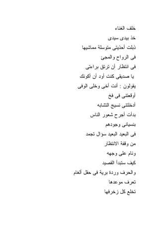 ‫ﺨﻠﻑ ﺍﻟﻐﻨﺎﺀ‬
                ‫ﺨﺫ ﺒﻴﺩﻯ ﺴﻴﺩﻯ‬
   ‫ﺫﺒﻠﺕ ﺃﺤﺫﻴﺘﻰ ﻤﺘﻭﺴﻠﺔ ﻤﻤﺎﺸﻴﻬﺎ‬
            ‫ﻓﻰ ﺍﻟﺭﻭﺍﺡ ﻭﺍﻟﻤﺠﺊ‬
     ‫ﻓﻰ ﺍﻨﺘﻅﺎﺭ ﺃﻥ ﺘﺭﺘﻕ ﺒﺭﺍﺀﺘﻰ‬
  ‫ﻴﺎ ﺼﺩﻴﻘﻰ ﻜﻨﺕ ﺃﻭﺩ ﺃﻥ ﺃﻜﻭﻨﻙ‬
 ‫ﻴﻘﻭﻟﻭﻥ : ﺃﻨﺕ ﺃﺨﻰ ﻭﺨﻠﻰ ﺍﻟﻭﻓﻰ‬
                ‫ﺃﻭﻗﻌﺘﻨﻰ ﻓﻰ ﻓﺦ‬
           ‫ﺃﺩﺨﻠﺘﻨﻰ ﻨﺴﻴﺞ ﺍﻟﺘﺸﺎﺒﻪ‬
       ‫ﺒﺩﺃﺕ ﺃﺠﺭﺡ ﺸﻌﻭﺭ ﺍﻟﻨﺎﺱ‬
               ‫ﺒﻨﺴﻴﺎﻨﻰ ﻭﺠﻭﺩﻫﻡ‬
     ‫ﻓﻰ ﺍﻟﺒﻌﻴﺩ ﺍﻟﺒﻌﻴﺩ ﺴﺅﺍل ﺘﺠﻤﺩ‬
              ‫ﻤﻥ ﻭﻗﻔﺔ ﺍﻻﻨﺘﻅﺎﺭ‬
                ‫ﻭﻨﺎﻡ ﻋﻠﻰ ﻭﺠﻬﻪ‬
             ‫ﻜﻴﻑ ﺴﺘﺒﺩﺃ ﺍﻟﻘﺼﻴﺩ‬
‫ﻭﺍﻟﺤﺭﻑ ﻭﺭﺩﺓ ﺒﺭﻴﺔ ﻓﻰ ﺤﻘل ﺃﻟﻐﺎﻡ‬
                 ‫ﺘﻌﺭﻑ ﻤﻭﻋﺩﻫﺎ‬
              ‫ﺘﺨﻠﻊ ﻜل ﺯﺨﺭﻓﻬﺎ‬
 