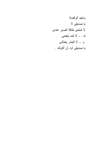 ‫ﻭﺘﻌﻴﺩ ﺍﻟﺭﻗﺼﺔ‬
             ‫ﻴﺎ ﺼﺩﻴﻘﻰ ﻻ‬
‫ﻻ ﺘﻤﺘﺤﻥ ﻁﺎﻗﺔ ﺍﻟﺼﺒﺭ ﻋﻨﺩﻯ‬
      ‫ﻓـ ـ ﻻ ﺍﻟﻤﺩ ﻴﻨﻔﻌﻨﻰ‬
    ‫ﻭ ـ ﻻ ﺍﻟﺠﺫﺭ ﻴﺨﺫﻟﻨﻰ‬
 ‫ﻴﺎ ﺼﺩﻴﻘﻰ ﺃﻭﺩ ﺃﻥ ﺃﻜﻭﻨﻙ .‬
 