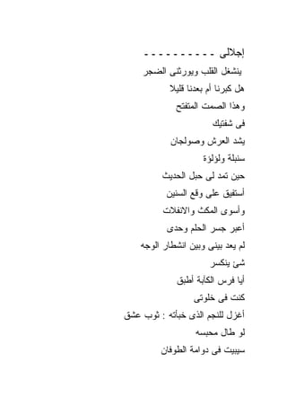 ‫ﺇﺠﻼﻟﻰ ــــــــــ‬
    ‫ﻴﻨﺸﻐل ﺍﻟﻘﻠﺏ ﻭﻴﻭﺭﺜﻨﻰ ﺍﻟﻀﺠﺭ‬
            ‫ﻫل ﻜﺒﺭﻨﺎ ﺃﻡ ﺒﻌﺩﻨﺎ ﻗﻠﻴﻼ‬
             ‫ﻭﻫﺫﺍ ﺍﻟﺼﻤﺕ ﺍﻟﻤﺘﻔﺘﺢ‬
                        ‫ﻓﻰ ﺸﻔﺘﻴﻙ‬
            ‫ﻴﺸﺩ ﺍﻟﻌﺭﺵ ﻭﺼﻭﻟﺠﺎﻥ‬
                     ‫ﺴﻨﺒﻠﺔ ﻭﻟﺅﻟﺅﺓ‬
          ‫ﺤﻴﻥ ﺘﻤﺩ ﻟﻰ ﺤﺒل ﺍﻟﺤﺩﻴﺙ‬
           ‫ﺃﺴﺘﻔﻴﻕ ﻋﻠﻰ ﻭﻗﻊ ﺍﻟﺴﻨﻴﻥ‬
          ‫ﻭﺃﺴﻭﻯ ﺍﻟﻤﻜﺙ ﻭﺍﻻﻨﻔﻼﺕ‬
           ‫ﺃﻋﺒﺭ ﺠﺴﺭ ﺍﻟﺤﻠﻡ ﻭﺤﺩﻯ‬
    ‫ﻟﻡ ﻴﻌﺩ ﺒﻴﻨﻰ ﻭﺒﻴﻥ ﺍﻨﺸﻁﺎﺭ ﺍﻟﻭﺠﻪ‬
                       ‫ﺸﺊ ﻴﻨﻜﺴﺭ‬
              ‫ﺃﻴﺎ ﻓﺭﺱ ﺍﻟﻜﺂﺒﺔ ﺃﻁﺒﻕ‬
                   ‫ﻜﻨﺕ ﻓﻰ ﺨﻠﻭﺘﻰ‬
‫ﺃﻏﺯل ﻟﻠﻨﺠﻡ ﺍﻟﺫﻯ ﺨﺒﺄﺘﻪ : ﺜﻭﺏ ﻋﺸﻕ‬
                   ‫ﻟﻭ ﻁﺎل ﻤﺤﺒﺴﻪ‬
         ‫ﺴﻴﺒﻴﺕ ﻓﻰ ﺩﻭﺍﻤﺔ ﺍﻟﻁﻭﻓﺎﻥ‬
 