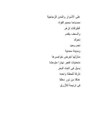 ‫ﻋﻠﻰ ﺍﻷﺴﻭﺍﺭ ﻭﺍﻟﻤﺩﻥ ﺍﻟﺯﺠﺎﺠﻴﺔ‬
        ‫ﻤﺼﺒﺎﺤﺎ ﺒﺤﺠﻡ ﺍﻟﻔﺅﺍﺩ‬
             ‫ﺍﻟﻁﺭﻗﺎﺕ ﺘﺯﻫﺭ‬
              ‫ﻭﺍﻟﺴﻌﻑ ﻴﺘﻘﺩﻡ‬
                     ‫ﻨﺤﻭﻙ‬
                  ‫ﻨﺠﻡ ﻭﺤﻴﺩ‬
              ‫ﻭﻤﺩﻴﻨﺔ ﻤﻌﺩﻨﻴﺔ‬
   ‫ﻤﻨﺎﺯﻟﻬﺎ ﺘﻌﺭﺽ ﺨﻭﺍﺼﺭﻫﺎ‬
 ‫ﻤﻨﺤﻨﻴﺎﺕ ﺘﻔﺠﺭ ﻨﻬﺎﺭﺍ ﻤﺘﻭﺤﺸﺎ‬
        ‫ﻴﺴﻴل ﻓﻰ ﺍﺘﺠﺎﻩ ﺍﻟﺒﺤﺭ‬
          ‫ﺘﺎﺭﻜﺎ ﻟﻠﺤﻅﺔ ﻭﺍﺤﺩﺓ‬
         ‫ﻋﻨﺎﻗﺎ ﻤﻥ ﻨﻭﺭ ﻤﻌﻠﻘﺎ‬
          ‫ﻓﻰ ﺘﺭﻨﻴﻤﺔ ﻟﻸﺯﺭﻕ‬
 