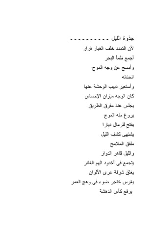 ‫ﺠﺫﻭﺓ ﺍﻟﻠﻴل ــــــــــ‬
     ‫ﻷﻥ ﺍﻟﺘﻤﺩﺩ ﺨﻠﻑ ﺍﻟﻐﺒﺎﺭ ﻓﺭﺍﺭ‬
               ‫ﺃﺠﻤﻊ ﻅﻤﺄ ﺍﻟﺒﺤﺭ‬
         ‫ﻭﺃﻤﺴﺢ ﻋﻥ ﻭﺠﻪ ﺍﻟﻤﻭﺝ‬
                        ‫ﺍﻨﺤﻨﺎﺌﻪ‬
     ‫ﻭﺃﺴﺘﻌﻴﺭ ﺩﺒﻴﺏ ﺍﻟﻭﺤﺸﺔ ﻋﻨﻬﺎ‬
     ‫ﻜﺎﻥ ﺍﻟﻭﺠﻪ ﻤﻴﺯﺍﻥ ﺍﻹﺤﺴﺎﺱ‬
       ‫ﻴﺠﻠﺱ ﻋﻨﺩ ﻤﻔﺭﻕ ﺍﻟﻁﺭﻴﻕ‬
               ‫ﻴﺭﻭﻍ ﻤﻨﻪ ﺍﻟﻤﻭﺝ‬
              ‫ﻴﻔﺘﺢ ﻟﻠﺭﻤﺎل ﺩﻴﺎﺭﺍ‬
             ‫ﻴﺸﺘﻬﻰ ﻜﺸﻑ ﺍﻟﻠﻴل‬
                  ‫ﻤﻠﻔﻕ ﺍﻟﻤﻼﻤﺢ‬
             ‫ﻭﺍﻟﻠﻴل ﻗﺎﻫﺭ ﺍﻟﺩﻭﺍﺭ‬
     ‫ﻴﺘﺠﻤﻊ ﻓﻰ ﺃﺨﺩﻭﺩ ﺍﻟﻬﻡ ﺍﻟﻐﺎﺌﺭ‬
       ‫ﻴﻐﻠﻕ ﺸﺭﻓﺔ ﻋﺭﻯ ﺍﻷﻟﻭﺍﻥ‬
‫ﻴﻐﺭﺱ ﺨﻨﺠﺭ ﻀﻭﺀ ﻓﻰ ﻭﻫﺞ ﺍﻟﻌﻤﺭ‬
             ‫ﻴﺭﻓﻊ ﻜﺄﺱ ﺍﻟﺩﻫﺸﺔ‬
 