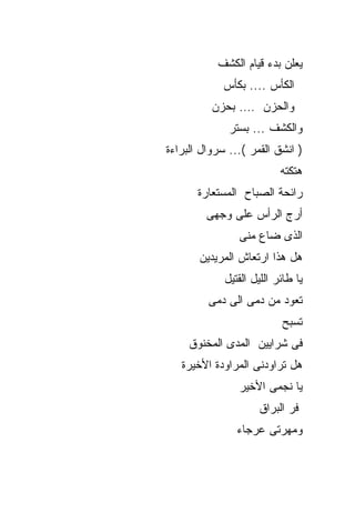 ‫ﻴﻌﻠﻥ ﺒﺩﺀ ﻗﻴﺎﻡ ﺍﻟﻜﺸﻑ‬
             ‫ﺍﻟﻜﺄﺱ .... ﺒﻜﺄﺱ‬
          ‫ﻭﺍﻟﺤﺯﻥ …. ﺒﺤﺯﻥ‬
              ‫ﻭﺍﻟﻜﺸﻑ ... ﺒﺴﺘﺭ‬
‫) ﺍﻨﺸﻕ ﺍﻟﻘﻤﺭ (... ﺴﺭﻭﺍل ﺍﻟﺒﺭﺍﺀﺓ‬
                           ‫ﻫﺘﻜﺘﻪ‬
       ‫ﺭﺍﺌﺤﺔ ﺍﻟﺼﺒﺎﺡ ﺍﻟﻤﺴﺘﻌﺎﺭﺓ‬
         ‫ﺃﺭﺝ ﺍﻟﺭﺃﺱ ﻋﻠﻰ ﻭﺠﻬﻰ‬
                ‫ﺍﻟﺫﻯ ﻀﺎﻉ ﻤﻨﻰ‬
       ‫ﻫل ﻫﺫﺍ ﺍﺭﺘﻌﺎﺵ ﺍﻟﻤﺭﻴﺩﻴﻥ‬
             ‫ﻴﺎ ﻁﺎﺌﺭ ﺍﻟﻠﻴل ﺍﻟﻘﺘﻴل‬
         ‫ﺘﻌﻭﺩ ﻤﻥ ﺩﻤﻰ ﺍﻟﻰ ﺩﻤﻰ‬
                           ‫ﺘﺴﺒﺢ‬
     ‫ﻓﻰ ﺸﺭﺍﻴﻴﻥ ﺍﻟﻤﺩﻯ ﺍﻟﻤﺨﻨﻭﻕ‬
   ‫ﻫل ﺘﺭﺍﻭﺩﻨﻰ ﺍﻟﻤﺭﺍﻭﺩﺓ ﺍﻷﺨﻴﺭﺓ‬
                ‫ﻴﺎ ﻨﺠﻤﻰ ﺍﻷﺨﻴﺭ‬
                     ‫ﻓﺭ ﺍﻟﺒﺭﺍﻕ‬
                ‫ﻭﻤﻬﺭﺘﻰ ﻋﺭﺠﺎﺀ‬
 