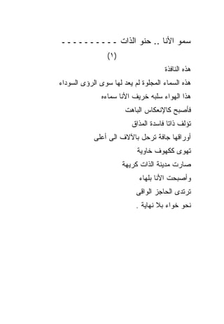 ‫ﺴﻤﻭ ﺍﻷﻨﺎ .. ﺤﻨﻭ ﺍﻟﺫﺍﺕ ــــــــــ‬
                 ‫)١(‬
                                      ‫ﻫﺫﻩ ﺍﻟﻨﺎﻓﺫﺓ‬
‫ﻫﺫﻩ ﺍﻟﺴﻤﺎﺀ ﺍﻟﻤﺠﻠﻭﺓ ﻟﻡ ﻴﻌﺩ ﻟﻬﺎ ﺴﻭﻯ ﺍﻟﺭﺅﻯ ﺍﻟﺴﻭﺩﺍﺀ‬
               ‫ﻫﺫﺍ ﺍﻟﻬﻭﺍﺀ ﺴﻠﺒﻪ ﺨﺭﻴﻑ ﺍﻷﻨﺎ ﺴﻤﺎﺀﻩ‬
                       ‫ﻓﺄﺼﺒﺢ ﻜﺎﻹﻨﻌﻜﺎﺱ ﺍﻟﺒﺎﻫﺕ‬
                          ‫ﺘﺅﻟﻑ ﺫﺍﺘﺎ ﻓﺎﺴﺩﺓ ﺍﻟﻤﺫﺍﻕ‬
            ‫ﺃﻭﺭﺍﻗﻬﺎ ﺠﺎﻓﺔ ﺘﺭﺤل ﺒﺎﻵﻻﻑ ﺍﻟﻰ ﺃﻋﻠﻰ‬
                            ‫ﺘﻬﻭﻯ ﻜﻜﻬﻭﻑ ﺨﺎﻭﻴﺔ‬
                       ‫ﺼﺎﺭﺕ ﻤﺩﻴﻨﺔ ﺍﻟﺫﺍﺕ ﻜﺭﻴﻬﺔ‬
                            ‫ﻭﺃﺼﺒﺤﺕ ﺍﻷﻨﺎ ﺒﻠﻬﺎﺀ‬
                           ‫ﺘﺭﺘﺩﻯ ﺍﻟﺤﺎﺠﺯ ﺍﻟﻭﺍﻗﻰ‬
                           ‫ﻨﺤﻭ ﺨﻭﺍﺀ ﺒﻼ ﻨﻬﺎﻴﺔ .‬
 