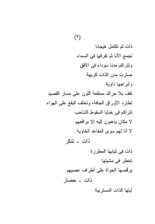 ‫)٢(‬
                        ‫ﺫﺍﺕ ﻟﻡ ﺘﻜﺘﻤل ﻫﻴﺠﺎﻨﺎ‬
               ‫ﺘﺠﻤﻊ ﺍﻷﻨﺎ ﺜﻡ ﺘﻔﺭﻗﻬﺎ ﻓﻰ ﺍﻟﺴﻤﺎﺀ‬
                ‫ﻭﺘﺘﺭﺍﻜﻡ ﻤﺩﻨﺎ ﺴﻭﺩﺍﺀ ﻓﻰ ﺍﻷﻓﻕ‬
                    ‫ﺼﺎﺭﺕ ﻤﺩﻥ ﺍﻟﺫﺍﺕ ﻜﺭﻴﻬﺔ‬
                              ‫ﻭﺃﺒﺭﺍﺠﻬﺎ ﺫﺍﻭﻴﺔ‬
‫ﺘﻘﻑ ﺒﻼ ﺤﺭﺍﻙ ﻤﻤﺘﻘﻌﺔ ﺍﻟﻠﻭﻥ ﻋﻠﻰ ﻤﺴﺎﺭ ﺍﻟﻘﺼﻴﺩ‬
‫ﺘﻁﺎﺭﺩ ﺍﻷﻭﺭﺍﻕ ﺍﻟﺠﺎﻓﺔ، ﻭﺘﺨﻠﻑ ﺍﻟﺒﻘﻊ ﻋﻠﻰ ﺍﻟﻬﻭﺍﺀ‬
              ‫ﺘﺘﺭﺍﻜﻡ ﻓﻰ ﺨﺒﺎﻴﺎ ﺍﻟﺴﻘﻭﻁ ﺍﻟﺸﺎﺤﺏ‬
              ‫ﻻ ﻤﻜﺎﻥ ﻴﺫﻫﺒﻭﻥ ﺇﻟﻴﻪ ﺇﻻ ﺒﺭﺍﻗﻌﻬﻡ‬
             ‫ﻻ ﺃﻨﺎ ﻟﻬﻡ ﺴﻭﻯ ﺍﻟﻤﻘﺎﻋﺩ ﺍﻟﺨﺎﻭﻴﺔ .‬
         ‫ﺫﺍﺕ ـ ﺘﻨﻜﺭ‬
                      ‫ﺫﺍﺕ ﻓﻰ ﺜﻴﺎﺒﻬﺎ ﺍﻟﻤﻁﺭﺯﺓ‬
                            ‫ﺘﺨﻁﺭ ﻓﻰ ﻤﺸﻴﺘﻬﺎ‬
          ‫ﻴﺭ ﱢﺼﻬﺎ ﺍﻟﺤﻭﺍﺓ ﻋﻠﻰ ﺃﻁﺭﺍﻑ ﻋﺼﻴﻬﻡ‬
                                    ‫ﻗ‬
        ‫ﺫﺍﺕ ـ ﺤﺼﺎﺭ‬
                        ‫ﺃﻴﺘﻬﺎ ﺍﻟﺫﺍﺕ ﺍﻟﻤﺴﺘﺭﻴﺒﺔ‬
 