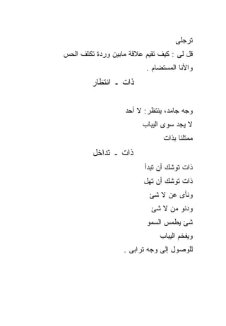 ‫ﺘﺭﺠﻠﻰ‬
‫ﻗل ﻟﻰ : ﻜﻴﻑ ﺘﻘﻴﻡ ﻋﻼﻗﺔ ﻤﺎﺒﻴﻥ ﻭﺭﺩﺓ ﺘﻜﺜﻑ ﺍﻟﺤﺱ‬
                          ‫ﻭﺍﻷﻨﺎ ﺍﻟﻤﺴﺘﻀﺎﻡ .‬
         ‫ﺫﺍﺕ ـ ﺍﻨﺘﻅﺎﺭ‬

                    ‫ﻭﺠﻪ ﺠﺎﻤﺩ، ﻴﻨﺘﻅﺭ: ﻻ ﺃﺤﺩ‬
                         ‫ﻻ ﻴﺠﺩ ﺴﻭﻯ ﺍﻟﻴﺒﺎﺏ‬
                                ‫ﻤﻤﺘﻠﺌﺎ ﺒﺫﺍﺕ‬
         ‫ﺫﺍﺕ ـ ﺘﺩﺍﺨل‬
                          ‫ﺫﺍﺕ ﺘﻭﺸﻙ ﺃﻥ ﺘﺒﺩﺃ‬
                          ‫ﺫﺍﺕ ﺘﻭﺸﻙ ﺃﻥ ﺘﻬل‬
                           ‫ﻭﻨﺄﻯ ﻋﻥ ﻻ ﺸﺊ‬
                            ‫ﻭﺩﻨﻭ ﻤﻥ ﻻ ﺸﺊ‬
                           ‫ﺸﺊ ﻴﻁﻤﺱ ﺍﻟﺴﻤﻭ‬
                               ‫ﻭﻴﻔﺨﻡ ﺍﻟﻴﺒﺎﺏ‬
                   ‫ﻟﻠﻭﺼﻭل ﺇﻟﻰ ﻭﺠﻪ ﺘﺭﺍﺒﻰ .‬
 