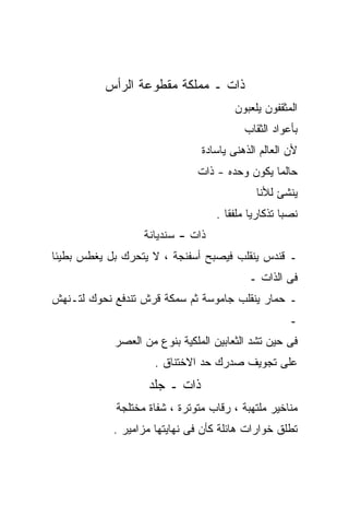 ‫ﺫﺍﺕ ـ ﻤﻤﻠﻜﺔ ﻤﻘﻁﻭﻋﺔ ﺍﻟﺭﺃﺱ‬
                                       ‫ﺍﻟﻤﺜﻘﻔﻭﻥ ﻴﻠﻌﺒﻭﻥ‬
                                         ‫ﺒﺄﻋﻭﺍﺩ ﺍﻟﺜﻘﺎﺏ‬
                               ‫ﻷﻥ ﺍﻟﻌﺎﻟﻡ ﺍﻟﺫﻫﻨﻰ ﻴﺎﺴﺎﺩﺓ‬
                              ‫ﺤﺎﻟﻤﺎ ﻴﻜﻭﻥ ﻭﺤﺩﻩ - ﺫﺍﺕ‬
                                            ‫ﻴﻨﺸﺊ ﻟﻸﻨﺎ‬
                                  ‫ﻨﺼﺒﺎ ﺘﺫﻜﺎﺭﻴﺎ ﻤﻠﻔﻘﺎ .‬
                  ‫ﺫﺍﺕ - ﺴﻨﺩﻴﺎﻨﺔ‬
‫ـ ﻗﻨﺩﺱ ﻴﻨﻘﻠﺏ ﻓﻴﺼﺒﺢ ﺃﺴﻔﻨﺠﺔ ، ﻻ ﻴﺘﺤﺭﻙ ﺒل ﻴﻐﻁﺱ ﺒﻁﻴﺌﺎ‬
                                          ‫ﻓﻰ ﺍﻟﺫﺍﺕ ـ‬
‫ـ ﺤﻤﺎﺭ ﻴﻨﻘﻠﺏ ﺠﺎﻤﻭﺴﺔ ﺜﻡ ﺴﻤﻜﺔ ﻗﺭﺵ ﺘﻨﺩﻓﻊ ﻨﺤﻭﻙ ﻟﺘـﻨﻬﺵ‬
                                                    ‫ـ‬
            ‫ﻓﻰ ﺤﻴﻥ ﺘﺸﺩ ﺍﻟﺜﻌﺎﺒﻴﻥ ﺍﻟﻤﻠﻜﻴﺔ ﺒﻨﻭﻉ ﻤﻥ ﺍﻟﻌﺼﺭ‬
                     ‫ﻋﻠﻰ ﺘﺠﻭﻴﻑ ﺼﺩﺭﻙ ﺤﺩ ﺍﻻﺨﺘﻨﺎﻕ .‬
                   ‫ﺫﺍﺕ ـ ﺠﻠﺩ‬
            ‫ﻤﻨﺎﺨﻴﺭ ﻤﻠﺘﻬﺒﺔ ، ﺭﻗﺎﺏ ﻤﺘﻭﺘﺭﺓ ، ﺸﻔﺎﺓ ﻤﺨﺘﻠﺠﺔ‬
            ‫ﺘﻁﻠﻕ ﺨﻭﺍﺭﺍﺕ ﻫﺎﺌﻠﺔ ﻜﺄﻥ ﻓﻰ ﻨﻬﺎﻴﺘﻬﺎ ﻤﺯﺍﻤﻴﺭ .‬
 