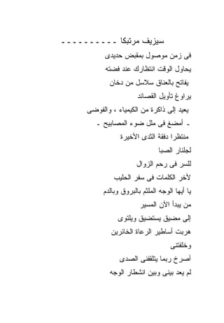 ‫ﺴﻴﺯﻴﻑ ﻤﺭﺘﺒﻜﺎ ــــــــــ‬
           ‫ﻓﻰ ﺯﻤﻥ ﻤﻭﺼﻭل ﺒﻤﻘﺒﺽ ﺤﺩﻴﺩﻯ‬
           ‫ﻴﺤﺎﻭل ﺍﻟﻭﻗﺕ ﺍﻨﺘﻅﺎﺭﻙ ﻋﻨﺩ ﻓﻀﺘﻪ‬
             ‫ﻴﻔﺎﺘﺢ ﺒﺎﻟﻌﻨﺎﻕ ﺴﻼﺴل ﻤﻥ ﺩﺨﺎﻥ‬
                       ‫ﻴﺭﺍﻭﻍ ﺘﺄﻭﻴل ﺍﻟﻘﺼﺎﺌﺩ‬
     ‫ﻴﻌﻴﺩ ﺇﻟﻰ ﺫﺍﻜﺭﺓ ﻤﻥ ﺍﻟﻜﻴﻤﻴﺎﺀ ، ﻭﺍﻟﻔﻭﻀﻰ‬
        ‫ـ ﺃﻤﻀﻎ ﻓﻰ ﻤﻠل ﻀﻭﺀ ﺍﻟﻤﺼﺎﺒﻴﺢ ـ‬
                ‫ﻤﻨﺘﻅﺭﺍ ﺩﻓﻘﺔ ﺍﻟﺜﺩﻯ ﺍﻷﺨﻴﺭﺓ‬
                                ‫ﻟﺠﻠﻨﺎﺭ ﺍﻟﺼﺒﺎ‬
                       ‫ﻟﻠﺴﺭ ﻓﻰ ﺭﺤﻡ ﺍﻟﺯﻭﺍل‬
              ‫ﻷﺨﺭ ﺍﻟﻜﻠﻤﺎﺕ ﻓﻰ ﺴﻔﺭ ﺍﻟﺤﻠﻴﺏ‬
          ‫ﻴﺎ ﺃﻴﻬﺎ ﺍﻟﻭﺠﻪ ﺍﻟﻤﻠﺜﻡ ﺒﺎﻟﺒﺭﻭﻕ ﻭﺒﺎﻟﺩﻡ‬
                        ‫ﻤﻥ ﻴﺒﺩﺃ ﺍﻵﻥ ﺍﻟﻤﺴﻴﺭ‬
                ‫ﺇﻟﻰ ﻤﻀﻴﻕ ﻴﺴﺘﻀﻴﻕ ﻭﻴﻠﺘﻭﻯ‬
             ‫ﻫﺭﺒﺕ ﺃﺴﺎﻁﻴﺭ ﺍﻟﺭﻋﺎﺓ ﺍﻟﺨﺎﺌﺭﻴﻥ‬
                                    ‫ﻭﺨﻠﻔﺘﻨﻰ‬
                ‫ﺃﺼﺭﺥ ﺭﺒﻤﺎ ﻴﺘﻠﻘﻔﻨﻰ ﺍﻟﺼﺩﻯ‬
             ‫ﻟﻡ ﻴﻌﺩ ﺒﻴﻨﻰ ﻭﺒﻴﻥ ﺍﻨﺸﻁﺎﺭ ﺍﻟﻭﺠﻪ‬
 