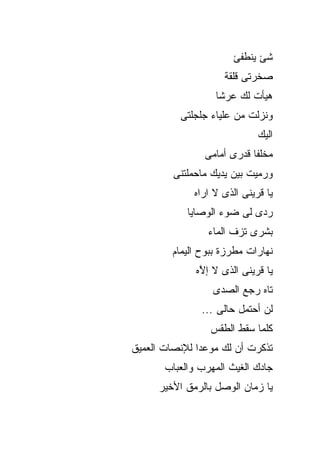 ‫ﺸﺊ ﻴﻨﻁﻔﺊ‬
                     ‫ﺼﺨﺭﺘﻰ ﻗﻠﻘﺔ‬
                   ‫ﻫﻴﺄﺕ ﻟﻙ ﻋﺭﺸﺎ‬
          ‫ﻭﻨﺯﻟﺕ ﻤﻥ ﻋﻠﻴﺎﺀ ﺠﻠﺠﻠﺘﻰ‬
                              ‫ﺍﻟﻴﻙ‬
                ‫ﻤﺨﻠﻔﺎ ﻗﺩﺭﻯ ﺃﻤﺎﻤﻰ‬
         ‫ﻭﺭﻤﻴﺕ ﺒﻴﻥ ﻴﺩﻴﻙ ﻤﺎﺤﻤﻠﺘﻨﻰ‬
              ‫ﻴﺎ ﻗﺭﻴﻨﻰ ﺍﻟﺫﻯ ﻻ ﺍﺭﺍﻩ‬
            ‫ﺭﺩﻯ ﻟﻰ ﻀﻭﺀ ﺍﻟﻭﺼﺎﻴﺎ‬
                 ‫ﺒﺸﺭﻯ ﺘﺯﻑ ﺍﻟﻤﺎﺀ‬
         ‫ﻨﻬﺎﺭﺍﺕ ﻤﻁﺭﺯﺓ ﺒﺒﻭﺡ ﺍﻟﻴﻤﺎﻡ‬
              ‫ﻴﺎ ﻗﺭﻴﻨﻰ ﺍﻟﺫﻯ ﻻ ﺇ ﱠﻩ‬
               ‫ﻻ‬
                  ‫ﺘﺎﻩ ﺭﺠﻊ ﺍﻟﺼﺩﻯ‬
               ‫ﻟﻥ ﺃﺤﺘﻤل ﺤﺎﻟﻰ ...‬
                  ‫ﻜﻠﻤﺎ ﺴﻘﻁ ﺍﻟﻁﻘﺱ‬
‫ﺘﺫﻜﺭﺕ ﺃﻥ ﻟﻙ ﻤﻭﻋﺩﺍ ﻟﻺﻨﺼﺎﺕ ﺍﻟﻌﻤﻴﻕ‬
       ‫ﺠﺎﺩﻙ ﺍﻟﻐﻴﺙ ﺍﻟﻤﻬﺭﺏ ﻭﺍﻟﻌﺒﺎﺏ‬
      ‫ﻴﺎ ﺯﻤﺎﻥ ﺍﻟﻭﺼل ﺒﺎﻟﺭﻤﻕ ﺍﻷﺨﻴﺭ‬
 