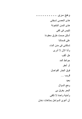 ‫ﻭﻫﺞ ﺴﺭﻯ ــــــــــ‬
           ‫ﻫﺫﻯ ﺍﻟﺤﺼﻰ ﺘﺴﺒﻘﻨﻰ‬
            ‫ﻫﺫﻯ ﺍﻟﻤﺩﻥ ﺍﻟﻤﻠﻌﻭﻨﺔ‬
                 ‫ﺘﺘﻴﺒﺱ ﻓﻰ ﻜﻔﻰ‬
      ‫ﺃﺴﻜﻥ ﺼﻤﺕ ﻁﺭﻕ ﻤﻌﻘﻭﺩﺓ‬
                   ‫ﻋﻠﻰ ﻗﺴﻤﺎﺘﻨﺎ‬
           ‫ﺘﺴﻜﻨﻨﻰ ﻓﻰ ﻤﺩﻥ ﺍﻟﻤﺎﺀ‬
              ‫ﻭﺃﻨﺎ ﺍﻵﻥ ﻻ ﺃﺩﺭﻯ‬
                      ‫ﻫل ﺃﺜﻘﺏ‬
                    ‫ﺤﻭﺍﺌﻁ ﺍﻟﻤﺩ‬
                       ‫ﺃﻭ ﺃﺤﻔﺭ‬
            ‫ﻓﻭﻕ ﺍﻟﺠﺫﺭ ﺍﻟﻔﻭﺍﺼل‬
                     ‫ﻗﺭﻴﺏ ...‬
                          ‫ﺒﻌﻴﺩ‬
                   ‫ﻭﻫﺞ ﺍﻟﺴﺅﺍل‬
                ‫ﺍﻟﺒﺤﺭ ﻴﻐﺭﻕ ﺒﻰ‬
           ‫ﻭﺃﻤﻨﻴﺔ ﻭﺍﺤﺩﺓ ﻻ ﺘﻜﻔﻰ‬
 ‫ﺃﻥ ﺃﻏﻭﻯ ﺍﻟﺴﻭﺍﺤل ﺒﻤﺘﺎﻫﺎﺕ ﺩﺨﺎﻥ‬
 