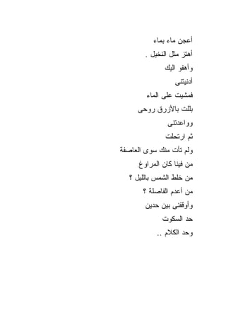 ‫ﺃﻋﺠﻥ ﻤﺎﺀ ﺒﻤﺎﺀ‬
        ‫ﺃﻫﺘﺯ ﻤﺜل ﺍﻟﻨﺨﻴل .‬
               ‫ﻭﺃﻫﻔﻭ ﺍﻟﻴﻙ‬
                  ‫ﺃﺩﻨﻴﺘﻨﻰ‬
        ‫ﻓﻤﺸﻴﺕ ﻋﻠﻰ ﺍﻟﻤﺎﺀ‬
     ‫ﺒﻠﻠﺕ ﺒﺎﻷﺯﺭﻕ ﺭﻭﺤﻰ‬
                ‫ﻭﻭﺍﻋﺩﺘﻨﻰ‬
               ‫ﺜﻡ ﺍﺭﺘﺤﻠﺕ‬
‫ﻭﻟﻡ ﺘﺄﺕ ﻤﻨﻙ ﺴﻭﻯ ﺍﻟﻌﺎﺼﻔﺔ‬
      ‫ﻤﻥ ﻓﻴﻨﺎ ﻜﺎﻥ ﺍﻟﻤﺭﺍﻭﻍ‬
  ‫ﻤﻥ ﺨﻠﻁ ﺍﻟﺸﻤﺱ ﺒﺎﻟﻠﻴل ؟‬
       ‫ﻤﻥ ﺃﻋﺩﻡ ﺍﻟﻔﺎﺼﻠﺔ ؟‬
        ‫ﻭﺃﻭﻗﻔﻨﻰ ﺒﻴﻥ ﺤﺩﻴﻥ‬
              ‫ﺤﺩ ﺍﻟﺴﻜﻭﺕ‬
            ‫ﻭﺤﺩ ﺍﻟﻜﻼﻡ ..‬
 