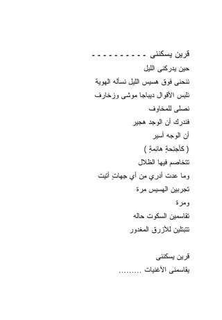 ‫ﻗﺭﻴﻥ ﻴﺴﻜﻨﻨﻰ ــــــــــ‬
                  ‫ﺤﻴﻥ ﻴﺩﺭﻜﻨﻰ ﺍﻟﻠﻴل‬
 ‫ﻨﻨﺤﻨﻰ ﻓﻭﻕ ﻫﺴﻴﺱ ﺍﻟﻠﻴل ﻨﺴﺄﻟﻪ ﺍﻟﻬﻭﻴﺔ‬
‫ﻨﻠﺒﺱ ﺍﻷﻗﻭﺍل ﺩﻴﺒﺎﺠﺎ ﻤﻭﺸﻰ ﻭﺯﺨﺎﺭﻑ‬
                   ‫ﻨﺼﻠﻰ ﻟﻠﻤﺨﺎﻭﻑ‬
             ‫ﻓﻨﺩﺭﻙ ﺃﻥ ﺍﻟﻭﺠﺩ ﻫﺠﻴﺭ‬
                     ‫ﺃﻥ ﺍﻟﻭﺠﻪ ﺃﺴﻴﺭ‬
                  ‫) ﹶﺄﺠﻨﺤﺔ ‪‬ﺎﺌﻤﺔ (‬
                    ‫ﻜ ‪ ٍ  ِ‬ﻫ ِ ‪ٍ ‬‬
                ‫ﺘﺘﺨﺎﺼﻡ ﻓﻴﻬﺎ ﺍﻟﻅﻼل‬
 ‫ﻭ ‪‬ﺎ ﻋﺩ ﹸ ﺃﺩ ِﻱ ﻤﻥ ﺃﻱ ﺠ ‪‬ﺎﺕ ﺃﺘﻴ‪‬ﺕ‬
       ‫‪‬ﻤ ‪ ‬ﺕ ‪‬ﺭ ِ ‪ِ  ‬ﻬ ٍ‬
               ‫ﺘﺠﺭﺒﻴﻥ ﺍﻟﻬﺴﻴﺱ ﻤﺭﺓ‬
                              ‫ﻭﻤﺭﺓ‬
              ‫ﺘﻘﺎﺴﻤﻴﻥ ﺍﻟﺴﻜﻭﺕ ﺤﺎﻟﻪ‬
            ‫ﹶﺘﺒ ﹼﻠﻴﻥ ﻟﻸﺯﺭﻕ ﺍﻟﻤﻐﺩﻭﺭ‬
                             ‫ﺘ ﺘ‬


                      ‫ﻗﺭﻴﻥ ﻴﺴﻜﻨﻨﻰ‬
         ‫ﻴﻘﺎﺴﻤﻨﻰ ﺍﻷﻏﻨﻴﺎﺕ .........‬
 