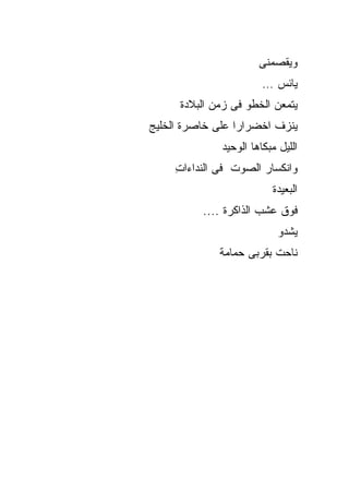 ‫ﻭﻴﻘﺼﻤﻨﻰ‬
                        ‫ﻴﺎﺌﺱ …‬
      ‫ﻴﺘﻤﻌﻥ ﺍﻟﺨﻁﻭ ﻓﻰ ﺯﻤﻥ ﺍﻟﺒﻼﺩﺓ‬
‫ﻴﻨﺯﻑ ﺍﺨﻀﺭﺍﺭﺍ ﻋﻠﻰ ﺨﺎﺼﺭﺓ ﺍﻟﺨﻠﻴﺞ‬
              ‫ﺍﻟﻠﻴل ﻤﺒﻜﺎﻫﺎ ﺍﻟﻭﺤﻴﺩ‬
     ‫ﻭﺍﻨﻜﺴﺎﺭ ﺍﻟﺼﻭﺕ ﻓﻰ ﺍﻟﻨﺩﺍﺀﺍﺕ‬
     ‫ِ‬
                          ‫ﺍﻟﺒﻌﻴﺩﺓ‬
          ‫ﻓﻭﻕ ﻋﺸﺏ ﺍﻟﺫﺍﻜﺭﺓ ....‬
                            ‫ﻴﺸﺩﻭ‬
              ‫ﻨﺎﺤﺕ ﺒﻘﺭﺒﻰ ﺤﻤﺎﻤﺔ‬
 