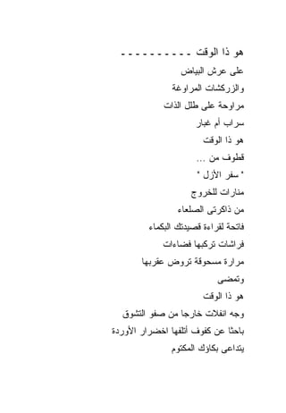 ‫ﻫﻭ ﺫﺍ ﺍﻟﻭﻗﺕ ــــــــــ‬
                  ‫ﻋﻠﻰ ﻋﺭﺵ ﺍﻟﺒﻴﺎﺽ‬
               ‫ﻭﺍﻟﺯﺭﻜﺸﺎﺕ ﺍﻟﻤﺭﺍﻭﻏﺔ‬
             ‫ﻤﺭﺍﻭﺤﺔ ﻋﻠﻰ ﻁﻠل ﺍﻟﺫﺍﺕ‬
                      ‫ﺴﺭﺍﺏ ﺃﻡ ﻏﺒﺎﺭ‬
                        ‫ﻫﻭ ﺫﺍ ﺍﻟﻭﻗﺕ‬
                      ‫ﻗﻁﻭﻑ ﻤﻥ …‬
                      ‫" ﺴﻔﺭ ﺍﻷﺯل "‬
                     ‫ﻤﻨﺎﺭﺍﺕ ﻟﻠﺨﺭﻭﺝ‬
                 ‫ﻤﻥ ﺫﺍﻜﺭﺘﻰ ﺍﻟﺼﻠﻌﺎﺀ‬
         ‫ﻓﺎﺘﺤﺔ ﻟﻘﺭﺍﺀﺓ ﻗﺼﻴﺩﺘﻙ ﺍﻟﺒﻜﻤﺎﺀ‬
             ‫ﻓﺭﺍﺸﺎﺕ ﺘﺭﻜﺒﻬﺎ ﻓﻀﺎﺀﺍﺕ‬
       ‫ﻤﺭﺍﺭﺓ ﻤﺴﺤﻭﻗﺔ ﺘﺭﻭﺽ ﻋﻘﺭﺒﻬﺎ‬
                            ‫ﻭﺘﻤﻀﻰ‬
                        ‫ﻫﻭ ﺫﺍ ﺍﻟﻭﻗﺕ‬
  ‫ﻭﺠﻪ ﺍﻨﻔﻼﺕ ﺨﺎﺭﺠﺎ ﻤﻥ ﺼﻔﻭ ﺍﻟﺘﺸﻭﻕ‬
‫ﺒﺎﺤﺜﺎ ﻋﻥ ﻜﻔﻭﻑ ﺃﺘﻠﻔﻬﺎ ﺍﺨﻀﺭﺍﺭ ﺍﻷﻭﺭﺩﺓ‬
               ‫ﻴﺘﺩﺍﻋﻰ ﺒﻜﺎﺅﻙ ﺍﻟﻤﻜﺘﻭﻡ‬
 