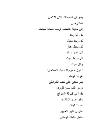 ‫ﻴﻌﻠﻭ ﻓﻰ ﺍﻟﻤﺤﻁﺎﺕ ﺍﻟﺘﻰ ﻻ ﺘﺠﺊ‬
                         ‫ﺘﺴﺘﺩﺭﺠﻨﻰ‬
‫ﺇﻟﻰ ﺤﺩﻴﻘﺔ ﻏﺎﻤﻀﺔ ﺘﺭﻤﻘﻨﺎ ﺒﺄﺴﺌﻠﺔ ﺼﺎﻤﺘﺔ‬
                        ‫ﻜل ﺁﻴﺔ ﻭﺠﺩ‬
                      ‫ﻜل ﻭﺠﺩ ﺴﺒﻴل‬
                      ‫ﻜل ﺴﺒﻴل ﻏﺒﺎﺭ‬
                      ‫ﻜل ﻏﺒﺎﺭ ﺒﺴﺎﻁ‬
                      ‫ﻜل ﺒﺴﺎﻁ ﻋﺒﺙ‬
                          ‫ﻭﻜل ﻋﺒﺙ‬
      ‫" ﺩﻭﺯﻨﺔ ‪‬ﺯﺠﺎﺓ ﻟﻠﻌﺒﺙ ﺍﻟﻤﺴﺘﺤﻴل"‬
                ‫ِ‬     ‫ﹲﻤ ﹲ‬
                        ‫ﻫﻭ ﺫﺍ ﺍﻟﻭﻗﺕ‬
        ‫ﻨﻬﺭ ﻤﺘﻜﺊ ﻋﻠﻰ ﻜﺘﻑ ﺍﻟﺸﻭﺍﻁﺊ‬
              ‫ﻴﺭﻤﻕ ﺃﻟﻑ ﺴﻨﺎﻥ ﻟﻠﻭﺭﺩﺓ‬
              ‫ﻴﻘﺭﺃ ﻓﻰ ﻜﻬﻭﻟﺔ ﺍﻷﻤﻭﺍﺝ‬
                 ‫ﺴﻔﺭ ﻋﻴﻭﻥ ﺍﻟﻤﻨﺎﺴﻙ‬
                        ‫ﻫﻭ ﺫﺍ ﺍﻟﻭﻗﺕ‬
                ‫ﺤﺎﺭﺱ ﻟﻠﻨﻬﺭ ﺍﻟﻌﺠﻭﺯ‬
                ‫ﺤﺎﻤل ﺤﻠﻤﻙ ﺍﻟﻭﺤﺸﻰ‬
 