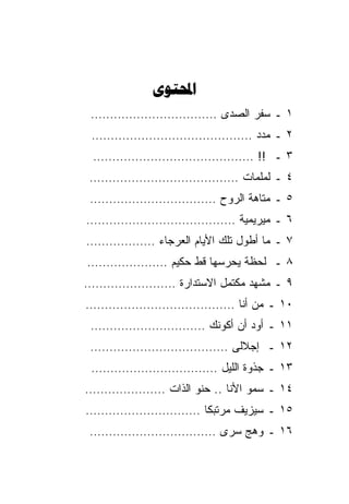 ‫‪‬‬
 ‫١ ـ ﺴﻔﺭ ﺍﻟﺼﺩﻯ ……………………………‬
 ‫٢ ـ ﻤﺩﺩ ……………………………………‬
 ‫٣ ـ !! ……………………………………‬
‫٤ ـ ﻟﻤﻠﻤﺎﺕ …………………………………‬
‫٥ ـ ﻤﺘﺎﻫﺔ ﺍﻟﺭﻭﺡ ……………………………‬
‫٦ ـ ﻤﻴﺭﻴﻤﻴﺔ …………………………………‬
‫٧ ـ ﻤﺎ ﺃﻁﻭل ﺘﻠﻙ ﺍﻷﻴﺎﻡ ﺍﻟﻌﺭﺠﺎﺀ ………………‬
‫٨ ـ ﻟﺤﻅﺔ ﻴﺤﺭﺴﻬﺎ ﻗﻁ ﺤﻜﻴﻡ …………………‬
‫٩ ـ ﻤﺸﻬﺩ ﻤﻜﺘﻤل ﺍﻻﺴﺘﺩﺍﺭﺓ ……………………‬
‫٠١ ـ ﻤﻥ ﺃﻨﺎ …………………………………‬
 ‫١١ ـ ﺃﻭﺩ ﺃﻥ ﺃﻜﻭﻨﻙ …………………………‬
‫٢١ ـ ﺇﺠﻼﻟﻰ ………………………………‬
 ‫٣١ ـ ﺠﺫﻭﺓ ﺍﻟﻠﻴل ……………………………‬
‫٤١ ـ ﺴﻤﻭ ﺍﻷﻨﺎ .. ﺤﻨﻭ ﺍﻟﺫﺍﺕ …………………‬
‫٥١ ـ ﺴﻴﺯﻴﻑ ﻤﺭﺘﺒﻜﺎ …………………………‬
‫٦١ ـ ﻭﻫﺞ ﺴﺭﻯ ……………………………‬
 