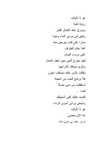 ‫ﻫﻭ ﺫﺍ ﺍﻟﻭﻗﺕ‬
                    ‫ﺭﺅﻴﺔ ﺜﺎﻨﻴﺔ‬
       ‫ﻭﻴﺴﺭﻕ ﻤﻨﻙ ﺍﻜﺘﻤﺎل ﺍﻟﻘﻤﺭ‬
    ‫ﻭﺘﺒﻘﻰ ﻓﻰ ﻤﺭﻤﻰ ﺍﻟﻤﺎﺀ ﻭﺤﻴﺩﺍ‬
     ‫ﻤﺩﺍﺭﺍ ﻋﻠﻰ ﻗﺎﺏ ﺠﺭﺤﻴﻥ ﻤﻌﺎ‬
             ‫ﺃﻫﺫﺍ ﺨﺘﺎﻡ ﺍﻟﻁﻭﺍﻑ‬
             ‫ﻋﻠﻰ ﺩﺭﻭﺏ ﺍﻟﻴﺒﺎﺏ‬
‫ﻓﻬل ﻴﺨﺭﺝ ﺍﻟﺤﻰ ﺤﻴﻥ ﺘﺠﻑ ﺍﻟﺒﺤﺎﺭ‬
         ‫ﻭﺘﺄﻭﻯ ﻤﻴﺎﻫﻙ ﻷﺩﺭﺍﺠﻬﺎ‬
 ‫ﺘﻌﻠﻘﺕ ﺒﺎﻟﺴﺭ ﺨﻠﻑ ﻀﻔﺎﻑ ﺘﺨﻭﻥ‬
      ‫ﻓﻼ ﻴﺭﺸﺢ ﺍﻟﺤﺏ ﻤﻥ ﺃﺤﺠﻴﺔ‬
        ‫ﺘﺴﺎﻗﻁﺕ ﻤﻥ ﺩﻤﻰ ﻨﺼﻼ‬
                      ‫ﻓﻤﺎﺀ …‬
       ‫ﻜﺫﺒﺕ ﻋﻠﻴﻙ ﻟﻜﻰ ﺃﺴﺘﻤﻴﻠﻙ‬
     ‫ﻭﺸﻴﺨﻰ ﻴﺭﺍﻨﻰ ﺃﺴﻭﻯ ﺍﻟﺭﺩﺍﺀ‬
                  ‫ﻫﻭ ﺫﺍ ﺍﻟﻭﻗﺕ‬
               ‫ﺇﻨﻪ ﺍﻵﻥ ﻴﻤﻀﻰ‬
         ‫ﻴـﻡ...ﻀـﻰ ﺩﻭﻥ ﻤﺎﺀ‬
 