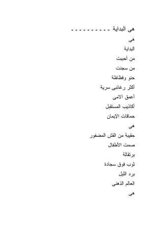 ‫ﻫﻰ ﺍﻟﺒﺩﺍﻴﺔ ــــــــــ‬
                         ‫ﻫﻰ‬
                      ‫ﺍﻟﺒﺩﺍﻴﺔ‬
                  ‫ﻤﻥ ﺃﺤﺒﺒﺕ‬
                  ‫ﻤﻥ ﺴﺠﻨﺕ‬
                ‫ﺤﻨﻭ ﻭﻓﻅﺎﻅﺔ‬
           ‫ﺃﻜﺜﺭ ﺭﻏﺎﺌﺒﻰ ﺴﺭﻴﺔ‬
                ‫ﺃﻋﻤﻕ ﺁﻻﻤﻰ‬
             ‫ﺃﻜﺎﺫﻴﺏ ﺍﻟﻤﺴﺘﻘﺒل‬
              ‫ﺤﻤﺎﻗﺎﺕ ﺍﻹﻴﻤﺎﻥ‬
                         ‫ﻫﻰ‬
      ‫ﺤﻘﻴﺒﺔ ﻤﻥ ﺍﻟﻘﺵ ﺍﻟﻤﻀﻔﻭﺭ‬
              ‫ﺼﻤﺕ ﺍﻷﻁﻔﺎل‬
                      ‫ﺒﺭﺘﻘﺎﻟﺔ‬
             ‫ﺜﻭﺏ ﻓﻭﻕ ﺴﺠﺎﺩﺓ‬
                   ‫ﺒﺭﺩ ﺍﻟﻠﻴل‬
                ‫ﺍﻟﻌﺎﻟﻡ ﺍﻟﺫﻫﻨﻰ‬
                         ‫ﻫﻰ‬
 