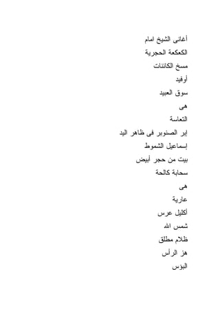‫ﺃﻏﺎﻨﻰ ﺍﻟﺸﻴﺦ ﺍﻤﺎﻡ‬
         ‫ﺍﻟﻜﻌﻜﻌﺔ ﺍﻟﺤﺠﺭﻴﺔ‬
            ‫ﻤﺴﺦ ﺍﻟﻜﺎﺌﻨﺎﺕ‬
                   ‫ﺃﻭﻓﻴﺩ‬
              ‫ﺴﻭﻕ ﺍﻟﻌﺒﻴﺩ‬
                     ‫ﻫﻰ‬
                 ‫ﺍﻟﺘﻌﺎﺴﺔ‬
‫ﺇﺒﺭ ﺍﻟﺼﻨﻭﺒﺭ ﻓﻰ ﻅﺎﻫﺭ ﺍﻟﻴﺩ‬
        ‫ﺇﺴﻤﺎﻋﻴل ﺍﻟﺸﻤﻭﻁ‬
     ‫ﺒﻴﺕ ﻤﻥ ﺤﺠﺭ ﺃﺒﻴﺽ‬
            ‫ﺴﺤﺎﺒﺔ ﻜﺎﻟﺤﺔ‬
                     ‫ﻫﻰ‬
                  ‫ﻋﺎﺭﻴﺔ‬
             ‫ﺃﻜﻠﻴل ﻋﺭﺱ‬
               ‫ﺸﻤﺱ ﺍﷲ‬
             ‫ﻅﻼﻡ ﻤﻁﻠﻕ‬
              ‫ﻫﺯ ﺍﻟﺭﺃﺱ‬
                  ‫ﺍﻟﺒﺅﺱ‬
 