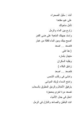 ‫ﺃﻨﺕ : ﺴﻠﻴل ﺍﻟﺼﺤﺭﺍﺀ‬
                      ‫ﻋﻠﻰ ﻏﻴﻡ ﻤﻘﺘﻌﺩﺍ‬
                         ‫ﺘﺄﻤل ﻤﺎﺤﻭﻟﻙ‬
               ‫ﺯﺍﻭﺝ ﺒﻴﻥ ﺍﻟﻤﺎﺀ ﻭﺍﻟﺭﻤل‬
   ‫ﻭﺍﺴﻨﺩ ﺠﺒﻬﺘﻙ ﺍﻟﻤﺘﻌﺒﺔ ﻋﻠﻰ ﻀﻰ ﺍﻟﻘﻤﺭ‬
   ‫ﺃﺼﺒﺢ ﺒﻴﻨﻙ ﻭﺒﻴﻥ ﺍﻟﻤﺎﺀ ﻗﺎﻓﻠﺔ ﻤﻥ ﻏﺒﺎﺭ‬
                     ‫ﻓﺎﺼﻌﺩ ... ﺍﺼﻌﺩ‬
                            ‫) ﻫﺫﺍ ﻓﺘﻰ‬
                         ‫ﻤﺘﻬﺩل ﺒﺜﻤﺎﺭﻩ‬
                       ‫ﻭﺒﻘﻠﺒﻪ ﺍﻟﺴﻜﺭﺍﻥ‬
                        ‫ﺯﻨﺎﺒﻕ ﺍﻟﺒﻜﺎﺀ (‬
                     ‫ﻓﺎﺼﻌﺩ ... ﺍﺼﻌﺩ‬
             ‫ﻭﺍﻤﺸﻰ ﻓﻰ ﺭﻜﺎﺏ ﺍﻟﺸﻤﺱ‬
           ‫ﻭﺍﻤﻨﺢ ﺍﻟﺴﻤﺎﺀ ﺜﻭﺒﻙ ﺍﻟﻤﻭﺸﻰ‬
‫ﻴﺎﺭﻓﻴﻕ ﺍﻷﺤﻼﻡ ﻭﺍﻟﺭﻤﻕ ﺍﻟﻤﻁﻭﻕ ﺒﺎﻟﺴﺤﺎﺏ‬
             ‫ﺘﺼﻌﺩ ﻤﺭﺓ ﺍﺨﺭﻯ ﺒﻤﻌﺠﺯﺓ‬
                ‫ﺍﺩﺨل ﻓﻰ ﺠﺩل ﺍﻷﺸﻴﺎﺀ‬
 ‫ﺍﻨﺕ ﺍﻟﺒﺎﻁﻥ ﻭﺍﻟﺼﺎﻋﺩ ﻭﺍﻟﻨﺎﺯل ﻓﻰ ﺍﻟﺭﻤل‬
 