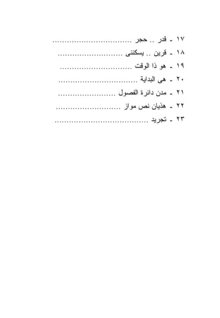‫٧١ ـ ﻗﺩﺭ .. ﺤﺠﺭ ……………………………‬
 ‫٨١ ـ ﻗﺭﻴﻥ .. ﻴﺴﻜﻨﻨﻰ ………………………‬
 ‫٩١ ـ ﻫﻭ ﺫﺍ ﺍﻟﻭﻗﺕ …………………………‬
 ‫٠٢ ـ ﻫﻰ ﺍﻟﺒﺩﺍﻴﺔ ……………………………‬
 ‫١٢ ـ ﻤﺩﻥ ﺩﺍﺌﺭﺓ ﺍﻟﻔﺼﻭل ……………………‬
‫٢٢ ـ ﻫﺫﻴﺎﻥ ﻨﺹ ﻤﻭﺍﺯ ………………………‬
‫٣٢ ـ ﺘﺠﺭﻴﺩ …………………………………‬
 