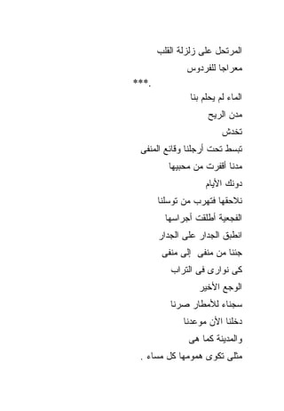 ‫ﺍﻟﻤﺭﺘﺤل ﻋﻠﻰ ﺯﻟﺯﻟﺔ ﺍﻟﻘﻠﺏ‬
               ‫ﻤﻌﺭﺍﺠﺎ ﻟﻠﻔﺭﺩﻭﺱ‬
‫.***‬
                ‫ﺍﻟﻤﺎﺀ ﻟﻡ ﻴﺤﻠﻡ ﺒﻨﺎ‬
                     ‫ﻤﺩﻥ ﺍﻟﺭﻴﺢ‬
                          ‫ﺘﺨﺩﺵ‬
 ‫ﺘﺒﺴﻁ ﺘﺤﺕ ﺃﺭﺠﻠﻨﺎ ﻭﻗﺎﺌﻊ ﺍﻟﻤﻨﻔﻰ‬
          ‫ﻤﺩﻨﺎ ﺃﻗﻔﺭﺕ ﻤﻥ ﻤﺤﺒﻴﻬﺎ‬
                     ‫ﺩﻭﻨﻙ ﺍﻷﻴﺎﻡ‬
       ‫ﻨﻼﺤﻘﻬﺎ ﻓﺘﻬﺭﺏ ﻤﻥ ﺘﻭﺴﻠﻨﺎ‬
         ‫ﺍﻟﻔﺠﻌﻴﺔ ﺃﻁﻠﻘﺕ ﺃﺠﺭﺍﺴﻬﺎ‬
       ‫ﺍﻨﻁﺒﻕ ﺍﻟﺠﺩﺍﺭ ﻋﻠﻰ ﺍﻟﺠﺩﺍﺭ‬
        ‫ﺠﺌﻨﺎ ﻤﻥ ﻤﻨﻔﻰ ﺇﻟﻰ ﻤﻨﻔﻰ‬
          ‫ﻜﻰ ﻨﻭﺍﺭﻯ ﻓﻰ ﺍﻟﺘﺭﺍﺏ‬
                  ‫ﺍﻟﻭﺠﻊ ﺍﻷﺨﻴﺭ‬
          ‫ﺴﺠﻨﺎﺀ ﻟﻸﻤﻁﺎﺭ ﺼﺭﻨﺎ‬
              ‫ﺩﺨﻠﻨﺎ ﺍﻷﻥ ﻤﻭﻋﺩﻨﺎ‬
               ‫ﻭﺍﻟﻤﺩﻴﻨﺔ ﻜﻤﺎ ﻫﻰ‬
 ‫ﻤﺜﻠﻰ ﺘﻜﻭﻯ ﻫﻤﻭﻤﻬﺎ ﻜل ﻤﺴﺎﺀ .‬
 