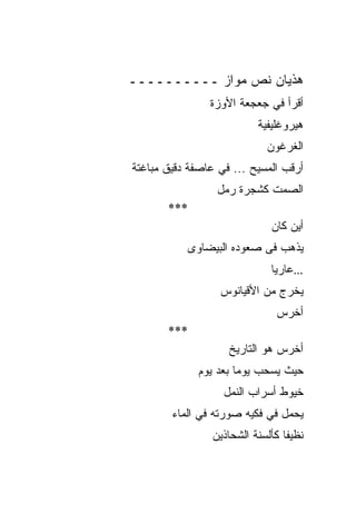 ‫ﻫﺫﻴﺎﻥ ﻨﺹ ﻤﻭﺍﺯ ــــــــــ‬
                ‫ﺃﻗﺭﺃ ﻓﻲ ﺠﻌﺠﻌﺔ ﺍﻷﻭﺯﺓ‬
                          ‫ﻫﻴﺭﻭﻏﻠﻴﻔﻴﺔ‬
                            ‫ﺍﻟﻐﺭﻏﻭﻥ‬
‫ﺃﺭﻗﺏ ﺍﻟﻤﺴﻴﺢ ... ﻓﻲ ﻋﺎﺼﻔﺔ ﺩﻗﻴﻕ ﻤﺒﺎﻏﺘﺔ‬
                 ‫ﺍﻟﺼﻤﺕ ﻜﺸﺠﺭﺓ ﺭﻤل‬
       ‫***‬
                             ‫ﺃﻴﻥ ﻜﺎﻥ‬
           ‫ﻴﺫﻫﺏ ﻓﻰ ﺼﻌﻭﺩﻩ ﺍﻟﺒﻴﻀﺎﻭﻯ‬
                             ‫...ﻋﺎﺭﻴﺎ‬
                  ‫ﻴﺨﺭﺝ ﻤﻥ ﺍﻷﻗﻴﺎﻨﻭﺱ‬
                              ‫ﺃﺨﺭﺱ‬
       ‫***‬
                    ‫ﺃﺨﺭﺱ ﻫﻭ ﺍﻟﺘﺎﺭﻴﺦ‬
             ‫ﺤﻴﺙ ﻴﺴﺤﺏ ﻴﻭﻤﺎ ﺒﻌﺩ ﻴﻭﻡ‬
                   ‫ﺨﻴﻭﻁ ﺃﺴﺭﺍﺏ ﺍﻟﻨﻤل‬
        ‫ﻴﺤﻤل ﻓﻲ ﻓﻜﻴﻪ ﺼﻭﺭﺘﻪ ﻓﻲ ﺍﻟﻤﺎﺀ‬
                ‫ﻨﻅﻴﻔﺎ ﻜﺄﻟﺴﻨﺔ ﺍﻟﺸﺤﺎﺫﻴﻥ‬
 