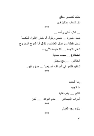 ‫ﻨﻅﻴﻔﺎ ﻜﻀﻤﻴﺭ ﻤﺩﻓﻊ‬
                               ‫ﻨﻘﻴﺎ ﻜﻠﻌﺎﺏ ﺠﻨﻜﻴﺯﺨﺎﻥ‬
                    ‫***‬
                            ‫… ﺍﻟﻜل ﺃﺤﻨﻰ ﺭﺃﺴﻪ …‬
 ‫ﺘﺩﺨل ﺸﺠﺭﺓ … ﺘﻨﺤﻨﻰ ﻭﺘﻘﻭل ﺃﻨﺎ ﻁﺎﺌﺭ ﺍﻷﻓﻭﺍﻩ ﺍﻟﻤﻜﻤﻤﺔ‬
‫ﺘﺩﺨل ﻨﻘﻁﺔ ﻤﻥ ﻋﺴل ﺍﻟﻌﺘﻤﺎﺕ ﻭﺘﻘﻭل ﺃﻨﺎ ﺍﻟﻤﺭﺝ ﺍﻟﻤﺠﺭﻭﺡ‬
                  ‫ﺘﺩﺨل ﺍﻟﻨﺠﻤﺔ … ﺃﻨﺎ ﻤﺫﺒﺤﺔ ﺍﻷﺒﺭﻴﺎﺀ‬
                           ‫ﺍﻟﻀﻔﺎﺩﻉ … ﺴﺤﺏ ﻤﻠﺤﻴﺔ‬
                            ‫ﺍﻟﺨﻨﺎﻓﺱ … ﻭﻫﺞ ﺴﺠﺎﺌﺭ‬
     ‫ﺘﺴﺘﻘﻴﻡ ﻓﺘﻨﻤﻭ ﻓﻲ ﺃﻁﺭﺍﻑ ﺃﺼﺎﺒﻌﻬﺎ … ﺤﻔﺎﺭﻭ ﻗﺒﻭﺭ‬
                  ‫***‬


                                          ‫ﻭﻤﺎ ﺍﻟﺠﺩﻴﺩ‬
                                           ‫ﻤﺎ ﺍﻟﺠﺩﻴﺩ‬
                                ‫ﺍﻟﺜﻠﺞ .... ﺒﻘﻊ ﺫﻫﻨﻴﺔ‬
         ‫ﺃﺴﺭﺍﺏ ﺍﻟﻌﺼﺎﻓﻴﺭ .... ﺨﺩﻡ ﺍﻟﻨﻭﺍﻓﺫ ..... ﻜﻔﻥ‬
                    ‫***‬
                                    ‫ﻴﺘﺄﻭﻩ ﻭﺠﻪ ﺍﻟﻐﻤﺎﻡ‬
                    ‫***‬
                                                 ‫ﺩﻡ‬
 