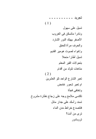 ‫ﺘﺠﺭﻴﺩ ــــــــــ‬
         ‫)1(‬
                       ‫ﺘﺴﻴل ﻋﻠﻰ ﺴﻬﻭل‬
               ‫ﻭﻨﺎﺩﺭﺍ ﻤﺎﺘﺴﻜﻥ ﻓﻰ ﺍﻟﻐﺭﻭﺏ‬
               ‫ﺍﻷﺼﻔﺭ ﻴﻬﺒﻙ ﺍﻟﻨﻭﺭ ﺍﻟﺸﺎﺭﺩ‬
                    ‫ﻭﺍﻟﺤﺭﻑ ﻤﺭﺁﺓ ﻟﻠﺤﻨﻕ‬
             ‫ﻭﺇﻏﻭﺍﺀ ﻟﺼﻭﺕ ﻫﻭﻤﻴﺭ ﺍﻟﻘﺩﻴﻡ‬
                       ‫ﺘﺴﻴل ﺃﻁﺎﺭﺍ ﻤﻨﺤﻼ‬
                    ‫ﺒﺘﺤﻭﻻﺕ ﺍﻟﻘﺒﺭ ﺍﻟﻤﻌﺘﻡ‬
                   ‫ﻤﺘﺎﻫﺎﺕ ﺘﺘﻭﻟﺩ ﻤﻥ ﺃﻗﺩﺍﻡ‬
         ‫)2(‬
         ‫ﺘﻌﺒﺭ ﺍﻟﺸﺎﺭﻉ ﺍﻟﻭﺍﺤﺩ ﺘﻠﻭ ﺍﻟﻌﺸﺭﻴﻥ‬
                   ‫ﺍﻡ ﺘﻌﺒﺭ ﺸﻌﻭﺭ ﻏﺎﻤﺽ‬
                            ‫ﻭﺘﺨﺘﻔﻰ ﻓﺠﺄﺓ‬
‫ﺘﻜﺘﺴﻰ ﻤﻼﻤﺢ ﻭﺠﻪ ﻋﻠﻰ ﺯﺠﺎﺝ ﻨﻅﺎﺭﺓ ﻤﺸﺭﻭﺥ‬
               ‫ﺘﺴﻨﺩ ﺭﺃﺴﻙ ﻋﻠﻰ ﺠﺩﺍﺭ ﻤﺎﺌل‬
                ‫ﻓﺘﺘﺼﺩﻉ ﺨﺭﺍﺌﻁ ﻤﺩﻥ ﺍﻟﻤﺎﺀ‬
                          ‫ﺘﺭﻯ ﻤﻥ ﺃﻨﺕ؟‬
                               ‫ﺘﺭﻭﺒﺎﺩﻭﺭ‬
 