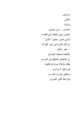 ‫ﺘﺭﺍﻭﺽ‬
                     ‫ﺃﻁﻠﺱ‬
                     ‫ﻭﺘﺯﻑ‬
      ‫ﺍﻟﺼﺩﻯ .. ﺩﻭﻥ ﺠﺩﻭﻯ‬
‫ﺘﺨﺸﻰ ﺭﻨﻴﻥ ﺍﻟﻬﺎﺘﻑ ﻓﻰ ﻗﻔﺼﻪ‬
  ‫ﺘﻭﺍﻟﻰ ﺼﻭﺭ ﺠﺤﻴﻡ " ﺩﺍﻨﺘﻰ "‬
‫ﻭﺘﺭﻜل ﺍﻟﻤﺎﺭﺓ ﻓﻰ ﻏﻴﺭ ﺍﻜﺘﺭﺍﺙ‬
            ‫ـ ﺨﺒﺭ ﻋﺎﺠل ـ‬
      ‫ﻁﺎﻟﻌﺘﻨﺎ ﺼﺤﻑ ﺍﻟﺼﺒﺎﺡ‬
‫ﺃﻥ ﺍﻟﺸﻴﻁﺎﻥ ﺍﻟﻤﻌﻠﻕ ﻓﻰ ﺍﻟﻤﺭﺴﻡ‬
   ‫ﻴﻔﺘﻙ ﺒﺄﺸﻼﺀ ﻨﺴﺎﺀ ﻟﻡ ﺘﻜﺘﻤل‬
          ‫ﻓﻰ ﺸﺒﻕ ﻻ ﻴﺭﺘﻭﻯ‬
      ‫ﻭﻴﻐﻁﻰ ﺠﺩﺭﺍﻥ ﺍﻟﻤﺭﺴﻡ‬
      ‫ﺒﺸﺭﺍﺌﻁ ﺍﻟﺘﺒﻥ ﺍﻟﺒﺤﺭﻯ .‬
 
