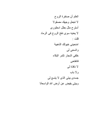 ‫ﺍﺘﻌﻠﻡ ﺃﻥ ﺼﻨﻔﺭﺓ ﺍﻟﺭﻭﺡ‬
         ‫ﻻ ﺘﺠﻌل ﻭﺠﻬﻙ ﻤﺼﻘﻭﻻ‬
       ‫ﺃﺴﺘﺭﺡ ﻤﺜل ﺒﻁل ﺍﺴﻁﻭﺭﻯ‬
                      ‫‪‬‬
‫ﻻ ﻴﻌﻨﻴﻪ ﺴﻭﻯ ﻨﻔﺦ ﺍﻟﺭﻭﺡ ﻓﻰ ﺍﻟﺭﻤﺎﺩ‬
                          ‫ﻗﻠﺕ :‬
           ‫ﺍﻤﻨﺤﻴﻨﻰ ﺨﻴﻭﻟﻙ ﺍﻟﺫﻫﺒﻴﺔ‬
                     ‫ﻭﺍﺘﺴﻌﻰ ﻟﻰ‬
          ‫ﺨﻠﻔﻰ ﺍﺸﺠﺎﺭ ﺘﺜﻤﺭ ﺍﻟﺒﻜﺎﺀ‬
                         ‫ﻓﺎﻨﻔﺘﺤﻰ‬
                      ‫ﻻ ﻨﺎﻓﺫﺓ ﻟﻰ‬
                        ‫ﻭﻻ ﺒﺎﺏ‬
     ‫ﺠﺴﺩﻯ ﺒﻴﺘﻰ ﺍﻟﺫﻯ ﻻ ﻴﺘﺴﻊ ﻟﻰ‬
‫ﻭﺒﻴﺘﻰ ﻴﻔﻴﺽ ﻋﻥ ﺃﺭﺽ ﺍﷲ ﺍﻟﻭﺍﺴﻌﺔ‬
 