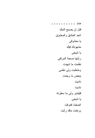 ‫ﻤﺩﺩ ــــــــــ‬
     ‫ﻗﺒل ﺍﻥ ﻴﺼﻴﺢ ﺍﻟﺩﻴﻙ‬
  ‫ﺍﺘﺤﺩ ﺍﻟﻌﺎﺸﻕ ﻭﺍﻟﻤﻌﺸﻭﻕ‬
            ‫ﻴﺎ ﻤﻌﺸﻭﻗﻰ‬
          ‫ﻤﺸﻬﻭﺩﻙ ﻓﻴﻙ‬
              ‫ﻴﺎ ﺸﻴﺨﻰ‬
   ‫ﺭﺃﻴﺘﻬﺎ ﺼﻌﺒﺔ ﺍﻟﻤﺭﺘﻘﻰ‬
       ‫ﻨﻅﻤﺕ ﻤﺎ ﺸﻬﺩﺕ‬
    ‫ﻭﺨﺎﻁﺒﺕ ﻭﻟﻰ ﻨﻅﻤﻰ‬
       ‫ﺒﺒﻌﺽ ﻤﺎ ﻭﺠﺩﺕ‬
                 ‫ﻨﺎﺩﻴﺕ‬
                 ‫ﻨﺎﺩﻴﺕ‬
  ‫ﻓﻠﻴﺘﺩﺒﺭ ﻭﻟﻰ ﻤﺎ ﺴﻁﺭﺘﻪ‬
              ‫ﻴﺎ ﺸﻴﺨﻰ‬
         ‫ﺍﻨﺼﻔﺕ ﻓﻌﺭﻓﺕ‬
      ‫ﻭﻭﻫﻨﺕ ﻤﺎﻗﺩ ﺭﺃﻴﺕ‬
 