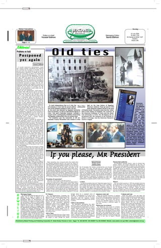 ✂




    Watani Francophone                                                                                                                                                                                                                   Sunday

                                                                                                                                                                                                                                  23 July 2006
                                                     Editor-in-chief                                                                                                               Managing Editor                                16 Abib 1722
                                                    Youssef Sidhom                                                                                                                 Samia Sidhom                              28 Gamad al-Akhar 1427
                                                                                                                                                                                                                                    YEAR 6
                                                                                                                                                                                                                                   ISSUE 284
           Page 5 - 6


 Editorial
 Problems on hold
     Postponed                                                         Old ties
     yet again
                                 Youssef Sidhom
   A second consecutive parliamentary round
 has expired without considering the proposal
 for a unified law for places of worship. If ap-
 proved, such a law should put an end to current
 discriminatory legislation as regards the build-
 ing and restoration of places of worship for
 Muslim and non-Muslim Egyptians. The draft
 law was proposed by MP Mohammed Guweili
 in May 2005 and approved by the Proposals
 Committee, a preliminary step for referring it to
 Parliament. Yet the constitutional amendment
 which allowed for the first ever multi-candidate
 presidential elections in Egypt, and the sub-
 sequent presidential and legislative elections in
 September and December 2005 pushed the draft
 unified law for places of worship into the
 shade; the parliamentary round ended and the
 draft law was not discussed.
   When the new parliamentary round began in
 December 2005, MP Guweili said he was deter-
 mined to cast the draft law for discussion, but to
 no avail. The status quo thus prevails; Coptic
 issues—some of which are directly related to the
 issue of citizenship rights—are shoved to the
 bottom of the list of priorities of Parliament and
 civil society institutions. No matter that problems
 on this front get more compounded with the
 passage of time. Ignoring necessary legislative
 changes concerning Copts reflects a disgraceful                                                                                                                                                                                             Clockwise
 disregard of Coptic needs in terms of legislation,                To mark Independence Day on 4 July, the Mary Fikry light on the long history of Egyptian-                                                                                 from above:
 cases in point being the long-shelved laws con-                                                                                                                                                                                            The Egyptian
 cerning personal status affairs for Christians and              US embassy in Cairo held its annual celebra-                   American relations. These go back to 1870
                                                                 tion at the embassy building in Cairo. As usu-                 when American soldiers served in the army                                                                   obelisk in a
 the registration of clerical vestments as official
                                                                 al, the event was attended by Egyptian luminaries of Khedive Ismaïl. The photos came from the collec-                                                                          z
                                                                                                                                                                                                                                           horiz ontal po-
 clerical attire. I find no plausible justification for
 such indifference, especially in view of the host of            from all domains, as well as international figures in tions of the Library of Congress, the archives of                                                                   sition     ready
 comparatively insignificant and less urgent laws                Cairo. This year’s festivities however, included a the American Embassy in Cairo and the Amer-                                                                           for     shipment
 passed by Parliament throughout the last round.                                                                                                                                                                                         from      Alexan-
 Ignoring the need for laws such as the three                    unique event: a photography exhibition showcasing ican University in Cairo, the US Agency for In-
                                                                 US Egyptian relationships since its earliest days.    ternational Aid, the museum of the Oriental In-                                                                   dria to New
 mentioned above creates a volatile situation
 threatening to explode any minute.                                The exhibition was the brainchild of US am- stitute in Chicago, and the American Research                                                                             York in 1880;
   I will not despair of tackling the question of                bassador Francis Ricciardoni who wished to shed Centre in Egypt.                                                                                                       Alfred       Hitch-
 Coptic legislative concerns as I pin hopes upon                                                                                                                                                                                        cock and his
 the coming parliamentary round to put an end to                                                                                                                                                                                        wife at the pyr-
 some long-lived Copts’ grievances. The following                                                                                                                                                                                      amids and the
 cases stress the crucial need for legislative reform.
   The church of Anba Barsoum al-Erian in the                                                                                                                                                                               sphinx in 1955; poster of
 village of Arabat Abu-Aziz in Sohag, Upper                                                                                                                                                                                 archaeologist George Reis-
 Egypt was built in 1922. The mud brick church                                                                                                                                                                              ner who worked on excava-
 walls and the timber roof are already cracking and                                                                                                                                                                         tions in Giza in 1907-1909;
 disintegrating, and the toilets and other facilities                                                                                                                                                                       Presidents Sadat, Carter,
 are in a deplorable state. The church needs to be
 rebuilt, enlarged and provided with utilities to                                                                                                                                                                           and Begin after signing the
 meet the needs of a congregation which has                                                                                                                                                                                 Camp David accords in
 massively grown over more than 80 years. Al-                                                                                                                                                                               1979; President Carter and
 though the area surrounding the church is wide                                                                                                                                                                             his wife, Henry Kissinger,
 enough for the needed expansion, it is deplorable                                                                                                                                                                          and Gerald Ford leave Air
 that some officials are actively hindering the ap-
 provals required. The appalling state of the church                                                                                                                                                                        Force 1 in Cairo airport to
 now threatens of a collapse that could claim the                                                                                                                                                                           attend Anwar al-Sadat’s
 lives of anyone whose ill-luck places in the vicin-                                                                                                                                                                        funeral in 1981.
 ity of the building.
   The church of Mar-Girgis (St George) in Sohag
 was built at around the same time and in the same
 style as Anba Barsoum al-Erian’s, and its building
 and utilities today suffer from similar problems.
 Mar-Girgis also suffers similar problems when it
 comes to acquiring the necessary approvals for re-
 pairs. Obviously, the presidential decrees aiming
 at facilitating the rebuilding and restoration of
 churches have been emptied of their content by
 the very ‘authorities concerned’ mentioned there-
 in and charged with executing these decrees.
                                                                      If you please, Mr President
   The church of the Holy Virgin in the village of
 Sheikh Youssef, Maragha, in Sohag governorate                  Many journalists were overjoyed earlier this month when                                Maged Samir                                Patriarchal authority
 is well known to the local building officials of             the Egyptian parliament passed a new press law which an-                                                                              All throughout Egyptian history—since its ancient beg-
 Maragha, since they issued an official report in             nulled custodial sentences against journalists in most publica-                          Sameh Samy                                 innings—destiny was usually determined by the ruler. At
 April 2006 declaring its state as life-threatening.          tion offences, and stipulated fines instead. The new law had                                                                        home, at work, and especially in relation to the ruling author-
 However, no restoration permit was issued bec-               been hotly debated for several weeks, with many in the            the US president. Her teachers considered this to be beyond       ity, Egyptians are used to living under authoritarian regimes,
 ause the report was sent to the superintendent of            government and the ruling National Democratic Party strong-       the scope of the topic, and thus gave her a failing mark.         whether the person in authority is the ruler, supervisor or
 Maragha police station for approval, and only                ly opposing the annulment of custodial sentences. At the last     Furthermore, in accordance with a regulation which stipulates     father. This culture places a person in a predetermined mould
 God knows what he has to do with building per-               minute President Mubarak intervened, in response to an ap-        that use of indecent language in an exam answer sheet dis-        out of which it is difficult to emerge, since it is governed by
 mits. But then the police station is an element of           peal by the head of the Journalists’ Syndicate Galal Aref, and    qualifies the student from all exams of that scholastic year,     inherited cultural and social constraints. The culture of pat-
 the security apparatus which could possibly have             Parliament passed the new law dropping prison penalties for       Alaa’ was disqualified. Alaa’ and her parents succeeded in        riarchal authority allows the ruler to put aside the rule of law
 been meant by the ‘authorities concerned’ cited in           publication offences. Widespread rejoicing ensued, with cries     capturing the media’s attention, and insisted that she had been   and the Constitution, and to govern ad libitum or as he sees
 the last presidential decree issued in December              of "You have lived up to our expectations, Mr President."         denied freedom of expression. In response to a plea from          fit. The only period in Egypt’s history during which the
 2005 to facilitate church rebuilding and restora-                                                                              Alaa’s father, President Mubarak demanded that Alaa’s dis-        country came close to democratic practice was the 1930s and
 tion. I would like to remind readers that we had             Freedom of expression?                                            qualification be repealed, and her Arabic exam re-marked.         1940s, but full-fledged democracy never materialised.
 been wary of the ability of such ‘authorities                  Obviously, Mr Aref knew well who to turn to.
 concerned’ to render the decree impotent.                      Some two weeks earlier, Egypt was all in an uproar about a      A sham                                                            When?
   The unified law for building places of worship is          young girl in the first year of secondary school, Alaa’ Farag,      So must the president intervene? Opposition papers have re-       The self-evident question is: Will the president intervene
 obviously the only answer to all problems such as            who had failed her Arabic examination because she criticised      marked that once the president intervenes to solve a problem,     in the near future to solve the crises of the independence of
 those mentioned above, since it explicitly states            the government in the composition test in which students          he is widely praised by State media. Moreover, many who           the judiciary? Or to push through Parliament the unified
 that: "all issues concerning the demolishing,                were required to write on desert development. Alaa’ wrote on      had initially been against the solution suddenly endorse it       law for building places of worship? Maybe the more
 building, restoration and renovation of places of            the government’s efforts and the role of young people in this     strongly. But, according to opposition papers, such a situation   pertinent question is: When will the Egyptian president’s
 worship should be governed by law 106 of 1976,               respect, as well as the problems they face, then proceeded to     warrants no applause; it is an indication that democracy is a     voice be no higher than or his decisions carry more weight
 known as the law regulating building works."                 criticise the government and condemn Egyptian-US ties and         sham and authority is concentrated in the president’s hands.      than that of the people and their elected parliament?

        Mortgage happy                                       EU finance                                       brought about by a sustained wave of              Japanese water aid                                Column and ram
 N        The World Bank (WB) has approved a $37.1
        million loan to Egypt, in support of the
                                                               The Euro-Mediterranean Committee has
                                                             approved the 2005 national financing plan for
                                                                                                              drought. A consignment of 115 tons of rice
                                                                                                              were sent in cooperation with World Food
                                                                                                                                                                  Japan has granted assistance to upgrade
                                                                                                                                                                the Mahala al-Kubra water treatment plant
                                                                                                                                                                                                                    Earlier this month, a new ram statue was
                                                                                                                                                                                                                  found to complement those remaining from the
 E      Mortgage Finance Project financed by the
        International Bank for Reconstruction and
                                                             Egypt at a total of 110 million Euros. The
                                                             plan includes financing the Water Sector
                                                                                                              Programme and the Egyptian Foreign
                                                                                                              Ministry’s Fund for Cooperation with African
                                                                                                                                                                at the cost of ¥2,400,000,000, equivalent to
                                                                                                                                                                LE120 million. The project will directly
                                                                                                                                                                                                                  ancient Avenue of the Rams—the pathway
                                                                                                                                                                                                                  flanked on both sides with ram statues—which
                                                                                                              Countries.
 W      Development. The project is among the Egyp-
        tian government’s efforts for macroeconomic
                                                             Reform Programme at 80 million Euros, the
                                                             Support to the Association Agreement
                                                                                                              Gifts to Alexandrina
                                                                                                                                                                benefit some 600,000 residents of the area
                                                                                                                                                                by 2010, securing a sufficient supply of
                                                                                                                                                                                                                  used to run from Karnak to Luxor temples in
                                                                                                                                                                                                                  ancient Thebes. The ram was discovered
        and structural reform and modernisation of the       programme, which serves to upgrade the in-                                                         safe water.                                       during work to reduce the groundwater level at
 S      financial sector. It aims at enabling primary
        lenders to provide finance for mortgage loans.
                                                             stitutional capacity of the Egyptian admin-
                                                             istration through institutional twinning
                                                                                                                The Bibliotheca Alexandrina has lately
                                                                                                              received a gift of 500 books from the Gen-        Malaysian investment
                                                                                                                                                                                                                  Karnak and Luxor temples. On another front,
                                                                                                                                                                                                                  six lines of ancient Greek inscription were
 L      By supporting the development of the Egyptian
        Company for Mortgage Refinancing into a
                                                             mechanisms, at 25 million Euros, and the
                                                             Democratisation, Human Rights, Civil So-
                                                                                                              eral Egyptian Books Organisation, as well as
                                                                                                              another valuable collection from the Family
                                                                                                              Library. The collection includes a book
                                                                                                                                                                  The Malaysian state-owned oil company
                                                                                                                                                                Petronas has announced plans to step up in-
                                                                                                                                                                vestments in oil and gas projects in Egypt.
                                                                                                                                                                                                                  discovered on a 50cm-long stone column at
                                                                                                                                                                                                                  the site of Pompei’s pillar in Alexandria.
        well-functioning, financially sustainable, mar-      ciety and Good Governance programme at                                                                                                               Initial studies show that the inscription dates
 I      ket-based institution, the project will strengthen
        the regulatory and institutional framework of
                                                             five million Euros.                              entitled The Egyptian Army in Pre-historic
                                                                                                              Ages, books on history, geography of the
                                                                                                                                                                The plan calls for developing existing oil and
                                                                                                                                                                gas fields, and expanding projects of liq-
                                                                                                                                                                                                                  back to the ninthth year of Roman Emperor
                                                                                                                                                                                                                  Marcus Aurelius’ rule. Pompei Column is a
 N      the mortgage market. It will alleviate existing
        constraints on reliable, easy and quick registra-
                                                             Aid to Niger
                                                               Egypt has extended food aid to Niger within
                                                                                                              Nile, Coptic and Islamic monuments, global-
                                                                                                              isation, education, and poetry volumes, as
                                                                                                                                                                uefying and exporting natural gas in Edko,
                                                                                                                                                                north Delta. Petronas is currently prospecting
                                                                                                                                                                                                                  25m-tall red Aswan granite column with a
                                                                                                                                                                                                                  circumference of 9m. It was constructed in
                                                             the framework of international efforts to help   well as an index of Ottoman books published       for oil in four sites in Egypt’s Western
 E      tion and transfer of property titles and mortgage
        liens for homeowners and mortgage lenders.           the people of Niger through the famine           in all literary arts and scientific fields.       Desert.
                                                                                                                                                                                                                  honour of the Emperor Diocletian, and is the
                                                                                                                                                                                                                  tallest ancient monument in Alexandria.

Published by Watani Printing and Publishing Corporation 27, Abdel Khaleq Tharwat st. Cairo – Egypt Tel. 202-3927201, 202-3936051 Fax 202-3935946 Website: www.watani.com.eg E-Mail: watanie@watani.com.eg




                         ✂
 