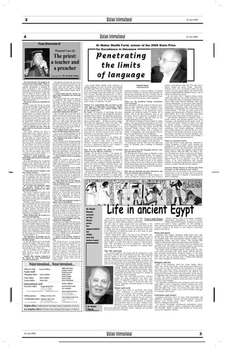 2                                                                                                                                    Watani International                                                                                               23 July 2006




  4                                                                                                                            Watani International                                                                                                         23 July 2006


                           Pope Shenouda III
                                                                                                                          Dr Maher Shafik Farid, winner of the 2006 State Prize
                                                                                                                          for Excellence in literature
                                                         Pastoral Care (6)
                                                    The priest:                                                           Penet rat ing
                                                   a teacher and
                                                    a preacher                                                             t he lim its
                                                   Translated by: Dr Wedad Abbas                                          of lang u age
   The Lord God said, "My people are de-               The opposite is of course true, for as far as
stroyed for lack of knowledge." (Hos4: 6)           the church is powerful in its doctrine, it will
   Instead, many people are destroyed dog-          be able to stop such penetration. Thus the             Last month Maher Shafik Farid, professor of                              Sameh Samy                               which I wrote between 1965 and 1970. Since then I
matically, theologically, or spiritually be-        church could resist and correct heresies             English literature at Cairo University, was awarded                                                                 haven’t written any stories except Takweenat
cause of ignorance or lack of sufficient            through teaching in the church or in public          the 2006 State Prize for Excellence. Watani talked                                                                  Nathriya (Free Verse Formations) which was dis-
knowledge. Suspicions due to heresies and           meetings, youths meetings, Sunday schools,           to Dr Farid, who said he was thrilled to receive the      American literature, I have an affinity to German         cussed in several critical forums, and which Nobel
heterodoxies overwhelm them because they            or in books.                                         prize even though it had come rather late. "I am 62       and French. Indeed one of those who nourished my          Laureate Naguib Mahfouz alluded to twice, a fact of
have no ability to refute or argue con-                A priest should supervise all this, not           now," he said, "but better late than never." To him it    rational and emotional life was T.S.Eliot, but he         which I am immensely proud.
cerning the strange doctrines they face. So         with a spirit of dominion, but with loving           is recognition of his lifelong work as teacher, critic                                                                I do not know why I stopped writing stories;
it ends with their conversion to other de-          fatherly care.                                                                                                 was himself deeply affected by French and German,
nominations, and the church loses them, or             He could not fulfill such a duty unless he        and translator. "I feel redeemed since I chose this       and wrote some early poems in those languages.            maybe the collection was written during my youth,
rather God loses them.                              be trustworthy with respect to religious             career as the core of my life, and did not look for                                                                 and tackled the topic of tormented, frustrated love
   The priest is the person responsible for         knowledge, a good minister of the word               power, money, or authority," he said.                     What are the problems facing translation                  which suffers from internal inhibitions rather than
teaching.                                           who is able to satisfy his children and con-                                                                   work in Egypt?                                            external impediments. As one grows older emotions
   For it is written that "the lips of a priest     vince them with his answers. He should be            Watani: It is remarkable that you focus on the            Most important is that the number of efficient trans-     tune down, and the writer becomes more inclined to
should keep knowledge, and people should            able to speak to everyone as suitable, and be        wide topics of Philosophy, Psychology, Plastic            lators is small, compared with an abundance of in-        contemplate experiences rather than depict them.
seek the law from his mouth." (Mal2: 7)             a sweet source that flows over everybody.            Arts, and Music in your critical studies. How             efficient ones. This is the direct outcome of the         Furthermore, I realised that I am a minor artist with
Furthermore the Didascalia says that the               He ought to have the biblical verses              do you explain this?                                      continual deterioration in the educational system;        limited abilities. I felt that my works could never
bishop is a shepherd, the priest a teacher          present in his mind and on his mouth.                Dr Farid: All branches of knowledge are inter-            graduates are proficient neither in English nor in        compare with masterpieces of Kharrat, Sharouny or
and the deacon is a minister, therefore he             This will enable him to say them in the           twined. I do not believe that humanities should be        Arabic. Add to this that translators meet no ap-          Sherif Makar. This is why I decided to write about
should be able to teach and to protect to his       suitable occasion and convince the others,           separated from sciences. The Big Bang, black holes,                                                                 those men, and I find a moral reward in doing so.
children by giving answers to every spir-           for the word of God is living and powerful,                                                                    preciation, moral or financial—a translator is seen
itual question to every social problem, and         and sharper than any two-edged sword                 the music of the spheres, the dance of celestial bod-     as inferior to an author—and that there are not             I also became absorbed in academic work. I
to every dogmatic suspicions. As St. Peter          (Heb4: 12). God's word does not return               ies in their orbits, the twinkling of stars in the dark   enough publications of translated texts.                  earned masters and doctoral degrees from Cairo
the Apostle says, "always be ready to give          void, but it shall prosper and bring forth           space of silent nights … all these are poetic images        The National Translation Project headed by Gaber        University, and translated all the poetic works of
or defense to everyone who asks you a rea-          fruit in the hearts (Isa55: 11). The work of         that kindle the imagination. Pascal once said, "The       Asfour is the most prominent movement so far in the       T.S.Eliot into Arabic, besides two plays of his and
son for the hope that is in you." (1Pet3: 15)       the Lord Christ had power over hearts, for           eternal silence of the immense space terrifies me."       field since establishment of the School for Languages     his literary criticism. I became preoccupied with
   This is required not only when the               He taught people as one having authority,              I am very much interested in philosophy; it is          at the beginning of the 19th century and the One          writing for periodicals and papers, and attending
priest stands at the lectern to preach,             and not as the scribes (Mt7: 29).                    an attempt to discover the mysteries of universe          Thousand Books Project. Both projects have                conferences and literary gatherings. However,
but always.                                            The teaching of such a priest calls peo-          and realise the meaning of life, the knowledge of         supplied our Arabic library with a valuable lit-          story-writing remains my first and last love, and I
   This means whenever the priest is                ple to trust him and to respect his views.           good and evil, and the search for God. I am also          erature on humanities, pure and applied sciences,         still hope to write another collection of short stories,
amidst people and is asked by anyone a                 They see his teaching supported by the            interested in psychology, which delves deep into          and arts, translated from several languages.              and maybe a historical novel about Hannibal, hero
question on a certain dogma, ritual, or a           Scripture and by the teaching of the great fa-       man’s consciousness and instincts.                                                                                  of the Punic wars between Rome and Carthage, a
spiritual issue, or whenever asked a coun-          thers recognized by the church as teachers.                                                                      The Arabic Literature Project translations into
sel concerning the church opinion re-                  The teaching of the priest is either di-            I owe my varied interests to my family. My              English have been halted because of poor design           character which has long fascinated me.
garding a particular subject or the explana-        rect, or indirect.                                   father was an archaeologist, my mother a History          and distribution. Most of its books are still stored in
tion of a certain verse; he cannot keep                Direct teaching comes through preaching           scholar, my sister Laila Farid—who is also                warehouses, left to the company of rats and mice.         What are your latest works?
silent because he is considered a reference         the word, and as far as his sermons are satis-       Watani’s London correspondent—is a physician,               In comparison with the West and with Japan and          I have four books in print right now: Mamalek al-
for such matters. Nor can he say that he            factory, people will hasten to church to lis-        my son is a pharmacist, and my wife a linguist. I         Israel, we definitely have a shortage of translated       Thahab (Kingdoms of Gold) which includes the
does not know or give any answer, wheth-            ten to him. They feel the benefit they gain          acquired an interest in all these topics.                 books.                                                    translations of Oscar Wilde’s Salome and Samuel
er right or wrong, that may offend the per-         much from his words and every time they                                                                                                                                  Beckett’s Cascando. The second book Hassaad al-
son who asked or at least not convince              get a new knowledge. He edifies them spir-           How do you explain the affect of German                   How do you assess the Egyptian literary crit-             Qalam (Harvest of the Pen) includes critical articles
him. The same may happen when a priest              itually and intellectually with his sermons.         culture on your literary criticism?                       ical movement today?                                      written between 1960 and 2006. The third is The
is paying a visit to some people, or in             Their knowledge increases continually, and           Though I do not know German, I was greatly af-            The passing away of such giants as Mandour, Louis         most Beautiful Love Stories in Egyptian and Modern
meetings. What should he say then?                  their spiritual life gets stronger at his hands.     fected by Goethe’s Faust as a teenager, and was in-       Awad, al-Qott, and Rashad Rushdy, has created a           Literature, and the fourth is Critical Studies. Right
   Therefore, a priest should have con-                A priest should be honest in preparing
tinual studies and research in all branch-          his sermon.                                          terested in the perfectionist German philosophy and       vacuum in the critical arena. However, we still have      now I am writing a book entitled A Volume of
es of religion.                                        People are sensitive and can realize              phenomenology. I had a particular adoration for           great critics, among whom are Ezz Eddin Ismail,           English Poetry in Four centuries: From the 16th
   He is not responsible only for educating         whether the sermon is well prepared, ar-             Schopenhauer, who was a pessimist, an enemy of            Gaber Asfour and Zeinab al-Assal. In my opinion           Century to the Third Millennium that includes
himself but for teaching the whole con-             ranged and full of information or mere               women, and also a student of Oriental spirituality. I     the best critical reviews are written by poets Ahmed      hundreds of translated English poems from England,
gregation of his church. Positively, he has         words without anything new or any connec-            find in the works of Kafka, Hermann Hesse, and            Abdel-Moeti Higazi and Farouq Shousha, as well as         America, Canada, Australia and New Zealand.
to fill them with all knowledge, and pas-           tion among its information.                          Brecht true depictions of human nature and strug-         novelists Edward al-Kharrat, Youssef al-Sharouny,
sively, to keep away all suspicions from               A priest who prepares his sermon carefully        gle. I owe my readings to translations by Abdel-          Shafiq Makar, and Bahaa’ Jahin.                           You have shown interest in African and Asian
them.                                               actually respects the minds of his congrega-         Rahman Badawi, Mustafa Maher and others.                                                                            literature. Is this related to your works?
   A priest who is fit for teaching, is also        tion and the time and effort they give to come         But this did not distract me from French culture. I     Why did you abandon narrative literature and              Literature all over the world is one entity because
fit as a father confessor.                          to the church and hear him desiring to benefit       was affected by Sartre’s existential nihilistic stage     take on criticism and translation?                        human nature is one at all times and in all places.
   For throughout receiving confessions he          from the word of God. So, he will not dis-           and the art of Manet and Rodin. It is rather para-        I only have one collection of stories Khareef al-         Literary expression is capable of penetrating the
may face questions from his children, not           miss them empty, because he is faithful to the       doxical because though I specialised in English and                                                                 limits of language.
only in spiritualities, but also concerning         responsibility which the Lord entrusted to                                                                     Azhaar al-Hagariya (Autumn of the Stone Flowers)
their readings and what matters they may            him to teach and care for His children.
face. He may either answer them directly or            A priest which cares for his congrega-
refer them to some references where they            tion, will prepare his sermons so as to
can find answers for their questions.               conform with their needs.
   Do not think that theological studies               He knows all about his congregation and
are necessary merely as a pre-                      plans an organized program to fulfill their
qualification for priesthood, but rather            needs. He knows their spiritual weaknesses
more after ordination.                              and gives a remedy through his sermons in a
   That which is required of a priest is far        practical way. He also may refer to special-
more extensive than any syllabus of fa-             ized books to help them. He knows the
culties of theo0logy, and religious studies         needs of his congregation with respect to
are limitless. A priest may face questions          dogma, rituals, church history, and biog-
beyond what he had studied, or perhaps he           raphy of saints.
had studied and forgot.                                Never think that preparing sermons is
   Therefore, a priest should continue in the       against your personal dignity.
life of discipleship and not cease at all but          Never think yourself beyond the level of




                                                                                                                                          Life in ancient Egypt
rather grow day after day in knowledge.             preparing your sermons, supposing that all
This has become a must because many of              information is present in your mind! Even if
he church ministers read much and the               this is true, they need to be learnt once more         Dr Nabil
number of books has increased, with the             and, to be arranged in an acceptable way.
possibility of containing various issues that       Practically we cannot say that everything is           Ebeid,
need answers (or refutation)                        present all the time in a priest's mind. At
   Much reading makes the sermons of a              least he has to overcome forgetting some               winner
priest rich and satisfying.                         important points by preparing the sermons.
   A sermon is the outcome of all the                  It is not a matter of dignity, but of the           of the                       Nabil Ebeid was last month awarded the 2006 Erian Labib Hanna                      Besides farmers, there were potters, carpenters,
knowledge which a priest has, and not only          benefit to the congregation.                           State                      State prize of Appreciation. Ebeid is a physician                                  metalworkers, glassmakers, as well as scribes,
the spiritual knowledge. For he should en-             Preaching is not a dignity but a duty to pro-                                  who began his career with the military, and retired                                soldiers and all professionals. In absence of money,
rich it with relating sayings of the Fathers,       vide the best to the listeners for their spiritual     prize                      30 years later as major general and vice president of the workers were paid in wheat, vegetables, oil, fish, clothing or
narratives of saints, or other dogmatic, theo-      benefit and steadfastness in faith. Therefore a                                   military medical academy. After recovering from brain haem- other. Skills were passed from father to son. Girls usually stayed
logical, or ritual topics raised by the biblical    priest should not worry about how people ap-           for
text on which the sermon is based, besides          preciate his knowledge, but rather forget him-                                    orrhage a few years after retirement, he wrote four books, two at home, worked in the fields, or were trained as musicians,
biblical verses supporting it. This makes the       self completely and focus on the benefit
                                                                                                           appreciation               in Arabic and two in English, on life and medicine in the time dancers and weavers.
sermon rich in varied knowledge in which            which the congregation will gain from his              for                        of the Pharaohs. Dr Ebeid has plans for a new book on med-
the priest bring out of his treasure things         sermon as a minister of the word faithful to                                      icine at the time of the Copts.                                      Dress and sports
new and old (Mt13: 52).                             his mission not to his dignity.                        2006,                        Ebeid’s latest book, Life in the time of the Pharaohs, was           Noblemen wore elegant, elaborately folded skirts with a belt.
   The importance of teaching and ed-                  A priest—in his sermon—should be                                               written in English, co-authored with Hamdy Omar. The style is Women wore long white linen dresses to the ankle supported by
ucating oneself is evident in the words of          considerate of the time of his congrega-               and his                    simple and flowing, and brings to life the everyday details of two shoulder straps. They used perfume, lipstick, eyeliner, rouge,
the father apostles.                                tion.                                                  latest book                ancient Egypt. Readers will find the rich illustrations and text, moisturising creams, and silver mirrors. They plucked their
   St. Paul the Apostle says to his disciple           He should not give so long sermons                                             each chapter of which deals with an aspect of ancient Egyp- eyebrows with tweezers. Both men and women wore jewellery.
Timothy the Bishop, "Take heed to your-             that may delay their responsibilities in                                          tians’ life, informative as well as interesting. The book is
self and to the doctrine. Continue in them,         work or towards their family or that                                                                                                                     Religious festivals lasted several days and were marked with
                                                                                                                                      among the few which focus on Egyptians as a people rather sporting events. Wrestling was extremely popular, and fencing
for in doing this you will save yourself and        makes them bored. Nor should his ser-
those who hear you." (1Tim4: 16)                    mons be too short to fulfill the desired                                          than on Egypt as a State.                                            was practised using wooden swords and leather shields.
   And to his disciple Titus the Bishop of          purpose. He also has to be aware of the                                                                                                                  The nobles held extravagant parties where guests ate deli-
Crete, he says, "As for you, speak the              extent of response, satisfaction, and                                             The Nile and land                                                    cious dishes and drank wine, while singers, dancers and acro-
things which are proper for sound doc-              longing to hear more, or worry on the                                               The ancient Egyptian year began with the appearance of the bats provided entertainment. Religious dances, on the other
trine." (Tit2: 1)                                   faces and looking to the watches for                                              star Sirius with the sun on the eastern horizon. This coincided hand, had their own special movements. Hunting provided
   Actually when teaching weakened in               the conclusion of the sermon, and the                                             with the height of the vital, regenerative Nile flood; the in- food, but was also an exciting sport. Children had elaborate
the church, the other denominations                 inner feelings saying: when will this                                             undation deposited a new layer of rich alluvial soil every year. toys, many examples of which are known.
were able to penetrate it.                          sermon end?!                                                                      Too low a flood meant scarce water and danger of famine; too
                                                                                                                                      high a flood carried the risk of drowning lands and houses. The Religion and law
           Watani International.... Watani International....                                                                          year was divided into three seasons: flood, sowing, and harvest.       Many of the Egyptians’ gods—Ra, Amun, Hathor, Ma’at,
                                                                                                                                                       The people of the Nile Valley lived by agriculture, Thoth, Isis, Osiris, and Horus—took animal and human form.
                                                                                                                                                     fishing, hunting, and fowling. Wheat and barley There was no clear line between the metaphysics of religion
   Editor-in-chief           Youssef Sidhom
                                                                    Editorial team                                                                   were the main crops. Hired musicians played music and magic, and rituals, spells, and charms were used to drive
                                                                    Ghada Tantawi                                                                    to encourage the harvesters as they worked. After away evil spirits. Since people believed in the afterlife, they
   Cairo staff                                                      Ghali Kozman                                                                     winnowing, the produce was stored in a granary in mummified the bodies of their kings and nobles. In the pictures
   Managing editor            Samia Sidhom                          Dalia Victor                                                                     the farmer’s home compound.                           of Judgement Day, the heart is weighed against Ma’at’s feather
                                                                    Donia Wagdy                                                                        The basic diet was bread and beer; ordinary of truth. The walls of temples and tombs were covered with
   Copy editor                Jenny Jobbins                         Marina Ihab                                                                      people ate meat sporadically, but there were paintings and reliefs of religious rituals and scenes of daily life,
   Layout editor              Heba Adel                             Nivert Rizkallah                                                                 plenty of vegetables, legumes, grain, fruit, milk as well as royal triumphs.
                                                                                                                                                     and eggs. Forty kinds of bread and cake were            The Egyptians codified their laws and gave women the same
  International staff                                               Senior editors                                                                   known. Egyptians cultivated grapes for fruit and legal rights as men. Conquered countries became part of the
                                                                                                                                                     making wine.                                          Egyptian empire and paid tribute to Egypt; Syria and Leb-
  Executive editor             Magdi Khalil (NY)                    Saad Michael Saad,
                              Tel (1) 571 5226560,                  (Los Angeles)                                                                    Home and work                                         anon provided resin, silver, oil, horses and cedar while the
                              Fax (1) 571 5226561                                                                                                      Houses were built of sun-dried clay bricks Nubians traded gold, copper, ivory, ostrich feathers and eggs,
       E-mail: magdikh@ hotmail.com magdikkamel@ aol.com            Adel Guindy (France)                                                             —poor conductors of heat—which provided live animals, and incense.
                                                                    Fax (33) 147012600                                                               coolness in summer and retained warmth in
                                                                    E-mail: guindya@aol.com
   Editing advisor             William El-Miry (NY)                                                                                                  winter. The front part was for work and guests, Literature and science
                                                                    Laila Shafik Farid (U.K)                                                         while the residents occupied the rear portions.         Egyptians used three forms of script, both pictographic and
   Contributing editor Mahfouz Doss (LA)                            Fax (44) 1704574356,                                                             Wealthier houses contained bathrooms and alphabetic: hieroglyphic, hieratic and later demotic. Surviving
                                Tel (1) 310 8263388,                E-mail:                                                                          laundries, and had beautiful gardens. In summer papyrus texts include prose, poetry, humour, narratives,
    Fax (1) 310 8208480       E-mail: madoss@ worldnet.att.net      lailafarid@btopenworld.com
                                                                                                                                                     the household slept in the open. Integral brick proverbs, dialogues and laments.
                                                                                                                                                     platforms covered with matting served as beds           The ancient knowledge encompassed mathematics, astron-
  Virginia office: 14308 Summer Tree Road, Suite G, Centreville, VA 20121;                                   Dr Nabil                                for the peasants. Richer households had wooden omy, astrology, medicine, surgery, architecture and chemistry.
                                                                                                                                      beds with mattresses and linen sheets. Lighting was provided The Pyramids, Sphinx, temples and obelisks are living testa-
  Los Angeles office: P.O.Box 2442, Rolling Hills Estates, CA 90274                                          Ebeid                    by stone or pot olive oil lamps.                                     ment to the Egyptians’ abilities.




   23 July 2006
                                                                                                                                         Watani International                                                                                                                  3
 