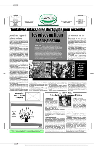 ✂




           Cartouche                                                                                                                                                                                                               Dimanche
      Equipe de rédaction:
         Abdel Massih Felli
            Dalia Victor
                                                                                                                                                                                                                               23 Juillet 2006
          Michael Victor
           Névine Lameï                                                                                                                                                                                                        16 Abîb 1722
   Caroline Onsy, Nermine Onsy                     Rédacteur en chef                                                                                                       Directrice de rédaction                         28 Gamad El-Tani 1427
           Mise en page:                           Youssef Sidhom                                                                                                              Laura Hakim                                     1ère ANNEE
              Héba Adel                                                                                                                                                                                                         NUMERO 12
              Révision:
             Rafik Baracat




   Tentatives inlassables de l'Egypte pour résoudre
Journée la plus sanglante de                                                 les crises au Liban                                                                                                Dix Palestiniens tués lors
l'offensive israélienne                                                                                                                                                                         d'incursions au sud de Gaza
   Au moins 70 civils ont péri mercredi dernier au Liban, la
journée la plus sanglante de l'offensive militaire is-
raélienne qui a entraîné une crise humanitaire et un exode
massif face à un conflit appelé à durer.
   L'offensive destructrice et sans relâche d'Israël contre le
                                                                               et en Palestine                                                                                                    Dix Palestiniens ont été tués mercredi dernier lors d'in-
                                                                                                                                                                                                cursions israéliennes en Cisjordanie et dans la bande de
                                                                                                                                                                                                Gaza, où se déroule depuis trois semaines une offensive
                                                                                                                                                                                                qui a fait 93 morts.
                                                                                                                                                                                                  Sept Palestiniens, dont trois membres de la branche ar-
Liban, a aussi provoqué une grave crise humanitaire sel-                              Michael Victor ",Dans ses déclarations au magazine " Al-Moussawar
                                                                                                       le Président Hosni Moubarak a affirmé que les
                                                                                                                                                                                                mée du mouvement islamiste Hamas, ont été tués près du
on l'ONU avec le déplacement de plus d'un demi-million                                                                                                                                          camp de réfugiés de Maghazi, dans le centre de la bande
d'habitants dans ce pays presque totalement isolé du                                                        tentatives de l'Egypte ne vont s'interrompre et se                                  de Gaza, non loin de la frontière avec Israël.
monde extérieur par l'Etat juif.                                                     poursuivront en vue d'un cessez-le-feu immédiat au Liban, afin de mettre                                     Quatre d'entre eux, des civils, ont été atteints par un obus
   Le Hezbollah libanais, dont la capture de deux soldats                            un terme au meurtre de civils et à la destruction de l'infrastructure de ce                                de char, tombé dans un secteur très peuplé du camp.
israéliens le 12 juillet dans une attaque à la frontière a en-                       pays, afin de protéger le peuple libanais dépourvu d'armes.                                                  L'opération a également fait 70 blessés, dont huit graves,
traîné cette campagne militaire, a tiré une nouvelle salve                             Le Président a indiqué que l'Egypte a œuvré, dès que le Hezbollah a kidnappé                             essentiellement des civils, selon le directeur de l'hôpital lo-
de huit roquettes sur Haïfa, la troisième ville d'Israël, fai-                       les deux soldats israéliens, à résoudre le problème pacifiquement de crainte que                           cal, le Dr Ibrahim al-Moussadder. Des ambulances ont été
sant deux blessés.                                                                   la situation dans la région n'explose. Et d'ajouter que les contacts se sont                               touchées et un ambulancier a perdu une jambe, a-t-il ajouté.
   Aussi bien Israël que le Hezbollah ont averti que le con-                         poursuivis depuis que les Israéliens ont commencé à bombarder le Liban. Le                                   L'armée israélienne a confirmé qu'elle avait lancé une op-
flit, le plus grave depuis 25 ans, n'avait pas de limite dans                        Président a révélé que l'Egypte a repris ses efforts pour trouver une solution pour                        ération qui a pour cible une "infrastructure terroriste" dans
le temps témoignant de l'impasse dans les efforts di-                                la crise du soldat israélien captif à Gaza et son récent contact avec le Président                         le camp de réfugiés.
plomatiques tous azimuts engagés par l'ONU et l'Union                                palestinien Abou Mazen a montré la possibilité de parvenir à une solution pour                               Le gouvernement israélien a affirmé que l'opération
européenne auprès des différentes parties au Proche-                                 cette crise permettant l'arrêt des incursions israéliennes dans la bande de Gaza,                          "Pluies d'été", ainsi que celle menée au Liban "Change-
Orient.                                                                              la libération d'un grand nombre de Palestiniens détenus dans les prisons                                   ment de cap", n'étaient pas limitées dans le temps.
   Outre les raids aériens et navals destructeurs, des ac-                           israéliennes, vu que l'Egypte était auparavant parvenue à une solution pour cette                            "Le cabinet de sécurité s'est réuni et a décidé de
crochages ont opposé des combattants du Hezbollah aux                                crise, mais ces tentatives ont été sabotées par certaines parties.                                         poursuivre les offensives au Liban et à Gaza sans li-
soldats israéliens qui ont mené de brèves incursions au Li-                                                                                                                                     mite de temps
ban sud. Selon des télévisions arabes, deux soldats israé-
liens ont été tués et trois blessés. Le Hezbollah a déploré
un tué dans ses rangs.
   Pour la première fois depuis le début de l'offensive, des
hélicoptères israéliens ont tiré quatre missiles contre un                                                                                                                                                                   Destruction
quartier résidentiel chrétien du centre de Beyrouth, sans
faire de victime, les tirs ont visé une perceuse de puits
dans un parking à Achrafieh.
                                                                                                                                                                                                                                Fuite
   L'Etat juif a aussi intensifié ses bombardements aériens
et navals contre plusieurs objectifs dans l'est, le sud et le                                                                                                                                                                  Grands
nord du Liban, y compris civils, faisant depuis l'aube 55
morts civils, la plupart tués sous les décombres de leurs                                                                                                                                                                      dégâts
habitations détruites par les bombes, selon la police.
   Au total, 310 personnes, dont 280 civils et 23 soldats lib-
anais, ont péri depuis le début de l'offensive d'Israël qui a
                                                                                                                                                                                                                               causés
bombardé et bloqué les aéroports, ports et routes prin-
cipales. Quelque 650 personnes ont été blessées                                                                                                                                                                                  par
   Pendant la même période, 25 Israéliens ont été tués,
dont 13 civils dans la chute d'obus sur le nord d'Israël, et                                                                                                                                                                  la guerre
douze militaires. L'état d'urgence en vigueur dans les sec-
teurs d'Israël soumis aux bombardements du Hezbollah a
été prolongé d'une dizaine de jours.
   "Nous poursuivons les tirs de roquettes sur Israël d'une
façon étudiée afin de pouvoir utiliser notre arsenal de ro-
quettes pendant de nombreux mois et non des jours ou
des semaines", a déclaré un responsable du Hezbollah,             ban, Roberto Laurenti, en exprimant son inquiétude face           d'étrangers et de Libanais cherchant à quitter le Liban     Kofi Annan, qui préconise le déploiement d'une force inter-
Mahmoud Qomati, ajoutant qu'Israël n'avait pu couper ses          aux provisions de nourriture et de médicaments qui di-            s'accélère, alors que des 7.000 étrangers et Libanais ont   nationale de stabilisation au Liban sud près de la frontière
lignes d'approvisionnement.                                       minuent dangereusement.                                           déjà quitté le pays lors d'opérations organisées par de     avec Israël, doit informer jeudi le Conseil de sécurité des
   Et avec l'appui sans faille à Israël des Etats-Unis qui ref-     Les déplacés ont fui leurs maisons pour aller s'installer       nombreux gouvernements.                                     résultats d'une mission de médiation envoyée dans la ré-
usent avec leur allié britannique d'exiger un arrêt de l'of-      chez des parents, des amis ou dans les écoles, parkings             Des centaines d'Américains, Australiens, Canadiens et     gion. Un tel déploiement n'a pas été exclu par l'Etat juif.
fensive, il n'y a aucun espoir d'un cessez-le-feu immédiat        et jardins publics.                                               Allemands se préparent à une évacuation massive dans la       Signe d'impuissance, le Haut représentant de l'Union eu-
dans le conflit qui a provoqué une situation humanitaire "à         Le Comité international de la Croix-Rouge a dit qu'il était     journée, opérée depuis le port de Beyrouth à bord de ba-    ropéenne pour la politique extérieure Javier Solana a
la fois alarmante et catastrophique" au Liban, selon le           très inquiet du sort des civils pris dans le conflit, alors que   teaux dépêchés pour les évacuer. Une vingtaine de ba-       appelé depuis Jérusalem "ceux qui ont de l'influence pour
Fonds mondial pour l'enfance (Unicef).                            le président français Jacques Chirac a demandé l'ou-              teaux ont obtenu pour leurs mouvements en mer le feu        aider à résoudre ce problème doivent le faire rapidement,
   "Il y a environ un demi-million de déplacés déjà. La situa-    verture de "corridors humanitaires" au Liban.                     vert d'Israël.                                              immédiatement, maintenant pour faire cesser le bain de
tion est extrême", a averti le représentant de l'Unicef au Li-      Sur fond des bombardements, l'évacuation de milliers              Au niveau diplomatique, le secrétaire général de l'ONU,   sang au Liban".


                L'Actualité                                                                                                                        23 juillet 1952
              dans la Presse                                                                                                            Entre la fierté et les graves défaites
                 Française                                                                                                Abdel Massih Felli                                                                    Ambiguïté économique
                                                                                                                                                                                                                  Par contre, le programme écon-
                                                                                                                           L'Egypte commémore aujourd'hui                                                       omique de la révolution s'est ca-
                                                                                                                        la Révolution du 23 juillet 1952, qui                                                   ractérisée par l'ambiguïté et la gén-
                                                                                                                        vient nous rappeler les enjeux                                                          éralité des orientations appliquées
                                                                                                                        d'une lecture politique et écon-                                                        durant les premières années. Nasser a
                                                                                                                        omique de l'histoire.                                                                   prouvé cet argument par la mise en
                                                                                                                           L'Egypte a vécu une crise im-                                                        application des décrets socialistes 9
                                                                                                                        portante depuis la fin de la pre-                                                       ans après la mise en route de la rév-
                                                                                                                        mière guerre israélo-arabe (1948-                      Gamal Abdel Nasser               olution!! Certes, Abdel Nasser ne fai-
                                                                                                                        1949), le roi est tenu pour re-                                                         sait plus confiance aux hommes d'af-
                                                                                                                        sponsable de la défaite face à                                                          faires et au capital privé, ajoutant que
                                                                                                                        Israël et sa soumission aux Britanniques, installés sur le         la nature du capitalisme national à cette époque-là était
                                                                                                                        Canal de Suez.                                                     un capitalisme égoïste.
                                                                                                                           Le lieutenant colonel Nasser fonde et devient le leader du
       Il pleut                                                                                                         mouvement des Officiers libres. C'était un groupe de jeune mil-       Stratégie régionale
                                                                                                                        itaire âgé en général de moins de 35 ans, qui avait pour but de
          des                                                                                                           renverser le roi Farouk. Le 23 juillet 1952, Nasser conduit un
                                                                                                                                                                                              Entre la crise du canal de Suez en 1956 et la guerre de
                                                                                                                                                                                           1967, Nasser a centralisé l'Etat égyptien, il a fait augmenter
        larmes                                                                                                          coup d'Etat militaire contre le roi, et proclame la république un  les pouvoirs du président, il a nationalisé l'industrie, et met
                                                                                                                        an plus tard.                                                      en œuvre de grands projet de travaux public, comme le bar-
       au Liban                                                                                                                                                                            rage d'Assouan.
                                                                                                                           Clarté politique et sociale                                        La stratégie de Nasser fut pendant toute sa vie un pa-
                                                                                                                           Dans ce contexte, Abdel Nasser a adopté une stratégie in-       narabisme neutre. Il inspire les nationalistes dans tout le
                                                                                                                        dépendante en traitant les différents acteurs internes et ex-      monde arabe, et des partis nassériens voués à l'unité arabe
                                                                                                                        ternes. Cette stratégie se composait des principes suivants: "le   sont rapidement créés. Nasser devient le chef de file du
                                                                                                                        gouvernement par les principes, non aux tractations et au mar-     monde arabe, il a représenté alors une nouvelle ère au
                                                                                                                        chandage, non aux demie solutions, oui aux sacrifices, oui à la    Moyen-Orient.
                                                                                                                        justice et à la démocratie sociale, nous faisons la paix avec qui     Pendant longtemps le nassérisme a été soutenu éc-
                                                                                                                        la fait avec nous, et nous agressons qui nous agresse, ce          onomiquement et politiquement par le pouvoir égyptien et
                                                                                                                        qu'on a perdu par la force, on ne le récupère que par la force".   par Nasser lui-même. Aujourd'hui le nassérisme existe dans
                                                                                                                           Pourtant, la révolution de juillet avait un programme           la plupart des pays arabes, mais elle est devenue un
                                                                                                                        politique et social clair. Tout d'abord, le but de la révolu-      mouvement politique mineur. Nasser a parallèlement dé-
                                                                                                                        tion et son régime étaient représentés par l'in-                   fendu le nationalisme arabe.
                                                                                                                        dépendance et la libération du peuple égyptien face aux               Pour beaucoup de gens Nasser fut un chef qui a ré-
                                                                                                                        puissances coloniales occidentales et surtout de l'oc-             formé son pays et rétablit la fierté arabe autant à l'in-
                                                                                                                        cupation anglaise et la monarchie, ensuit le renforcement          térieur qu'à l'extérieur. D'autres considèrent que sa pol-
  tarif d’abonnement: Egypte:65 L.E - Pays arabes: 150 L.E - L’europe: 90 dol-                                          de la classe pauvre et l'élargissement de la classe moy-           itique de militarisme forcené a mené l'Egypte à de graves
         lars - L’amérique: 100 dollars - L’australie: 120 dollars américain                                            enne par les politiques de reforme sociale et agraire.             défaites et pertes plutôt qu'à la paix et la prospérité.




                         ✂
 