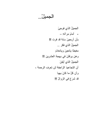 ‫…‬  ‫ﺍﻟﺠﻤﻴل‬
     ‫ْ‬
                    ‫ﺍﻟﺠﻤﻴل ﺍﻟﺫﻱ ﹸﻭﺠﺊ‬
                    ‫ﻓ َ‬       ‫ُ‬
                      ‫- ﺃﻤﺎﻡ ﻤﺭﺁﺘﻪ –‬
                        ‫ِ‬     ‫َ‬
            ‫ﺒﺄﻥ ﺃﺭﺒﻌﻴﻥ َﻨﺔ ﻗﺩ ﻓﺭﺕ !!‬
               ‫َﺴ ﹰ ‪  ‬ﹾ‬        ‫‪‬‬
                    ‫ﺍﻟﺠﻤﻴل ﺍﻟﺫﻱ ﻓ ﹼﺭ ..‬
                        ‫ﻜ‬        ‫ُ‬
                  ‫‪‬ﻐ ِﻁﺎ ﻴﺎﻨﻌﻴﻥ ﻭﻴﺎﻨﻌﺎﺕ‬
                  ‫ٍ‬       ‫َ‬      ‫ﻤﺒ ﹰ‬
      ‫ﻭﻫ ‪ ‬ﻴﺭ ﹸﻠﻥ ﻓﻲ ﺒﻬﺠﺔ ﺍﻟﻌﺸﹾﺭﻴﻥ !!‬
         ‫‪‬‬    ‫ِ ِ‬         ‫‪‬ﻥ ﻓ َ‬
                      ‫ﺍﻟﺠﻤﻴل ﺍﻟﺫﻱ ﺃﻴﻘﻥ‬
                      ‫َ‬         ‫ُ‬
‫ﺃﻥ ﺍﻟ ﹼﺠﺎﻋﻴﺩ ﺍﻟﺯﺍ ِﻔﺔ ﻟﻥ ﺘﻌﺭﻑ ﺍﻟ ‪‬ﺤﻤﺔ ،‬
  ‫ﹶ ﺭ ﹾ‬        ‫َ ﺤ ﹶ ‪‬‬          ‫ﺘ‬
                   ‫ﻭﺃﻥ ﻜ ّ ﻤﺎ ﻜﺎﻥ ﺒﻬﻴﺎ‬
                   ‫َ ﹰ‬         ‫‪ ‬ﹸل‬
                 ‫ﻗﺩ ﺸﺭﻉ ﻓﻲ ﺍﻟ ‪‬ﻭﺍل !!‬
                    ‫ﺯ ْ‬        ‫‪ََ ‬‬
 
