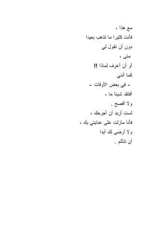 ‫ﻤﻊ ﻫﺫﺍ ،‬
   ‫ﻓﺄﻨﺕ ﻜﺜﻴﺭﺍ ﻤﺎ ﺘﺫﻫﺏ ﺒﻌﻴﺩﺍ‬
           ‫ﺩﻭﻥ ﺃﻥ ﺘﻘﻭل ﻟﻲ‬
                    ‫ﻤﺘﻰ ،‬
       ‫ﺃﻭ ﺃﻥ ﺃﻋﺭﻑ ﻟﻤﺎﺫﺍ !!‬
                   ‫ﻜﻤﺎ ﺃﻨﻨﻲ‬
    ‫- ﻓﻲ ﺒﻌﺽ ﺍﻷﻭﻗﺎﺕ -‬
            ‫ﺃﻓﺘﻘﺩ ﺸﻴﺌﺎ ﻤﺎ ،‬
               ‫ﻭﻻ ﺃﻓﺼﺢ .‬
     ‫ﻟﺴﺕ ﺃﺭﻴﺩ ﺃﻥ ﺃﺠﺭﺤﻙ ،‬
‫ﻓﺄﻨﺎ ﻤﺎﺯﻟﺕ ﻋﻠﻰ ﻋﻨﺎﻴﺘﻲ ﺒﻙ ،‬
          ‫ﻭﻻ ﺃﺭﻀﻰ ﻟﻙ ﺃﺒﺩﺍ‬
                 ‫ﺃﻥ ﺘﺘﺄﻟﻡ .‬
 