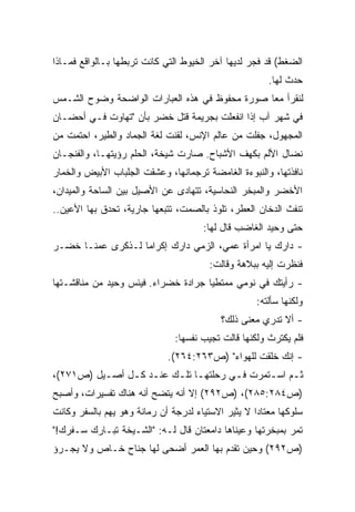 ‫ﺍﻟﻀﻐﻁ( ﻗﺩ ﻓﺠﺭ ﻟﺩﻴﻬﺎ ﺁﺨﺭ ﺍﻟﺨﻴﻭﻁ ﺍﻟﺘﻲ ﻜﺎﻨﺕ ﺘﺭﺒﻁﻬﺎ ﺒـﺎﻟﻭﺍﻗﻊ ﻓﻤـﺎﺫﺍ‬
                                                       ‫ﺤﺩﺙ ﻟﻬﺎ.‬
‫ﻟﻨﻘﺭﺃ ﻤﻌﺎ ﺼﻭﺭﺓ ﻤﺤﻔﻭﻅ ﻓﻲ ﻫﺫﻩ ﺍﻟﻌﺒﺎﺭﺍﺕ ﺍﻟﻭﺍﻀﺤﺔ ﻭﻀﻭﺡ ﺍﻟﺸـﻤﺱ‬
                                               ‫ﹰ‬
‫ﻓﻲ ﺸﻬﺭ ﺁﺏ ﺇﺫﺍ ﺍﻨﻔﻌﻠﺕ ﺒﺠﺭﻴﻤﺔ ﻗﺘل ﺨﻀﺭ ﺒﺄﻥ "ﺘﻬﺎﻭﺕ ﻓـﻲ ﺃﺤﻀـﺎﻥ‬
‫ﺍﻟﻤﺠﻬﻭل، ﺠﻔﻠﺕ ﻤﻥ ﻋﺎﻟﻡ ﺍﻹﻨﺱ، ﻟﻘﻨﺕ ﻟﻐﺔ ﺍﻟﺠﻤﺎﺩ ﻭﺍﻟﻁﻴﺭ، ﺍﺤﺘﻤﺕ ﻤﻥ‬
‫ﻨﻀﺎل ﺍﻷﻟﻡ ﺒﻜﻬﻑ ﺍﻷﺸﺒﺎﺡ. ﺼﺎﺭﺕ ﺸﻴﺨﺔ، ﺍﻟﺤﻠﻡ ﺭﺅﻴﺘﻬـﺎ، ﻭﺍﻟﻔﻨﺠـﺎﻥ‬
‫ﻨﺎﻓﺫﺘﻬﺎ، ﻭﺍﻟﻨﺒﻭﺀﺓ ﺍﻟﻐﺎﻤﻀﺔ ﺘﺭﺠﻤﺎﻨﻬﺎ، ﻭﻋﺸﻘﺕ ﺍﻟﺠﻠﺒﺎﺏ ﺍﻷﺒﻴﺽ ﻭﺍﻟﺨﻤﺎﺭ‬
‫ﺍﻷﺨﻀﺭ ﻭﺍﻟﻤﺒﺨﺭ ﺍﻟﻨﺤﺎﺴﻴﺔ، ﺘﺘﻬﺎﺩﻯ ﻋﻥ ﺍﻷﺼﻴل ﺒﻴﻥ ﺍﻟﺴﺎﺤﺔ ﻭﺍﻟﻤﻴﺩﺍﻥ،‬
‫ﺘﻨﻔﺙ ﺍﻟﺩﺨﺎﻥ ﺍﻟﻌﻁﺭ، ﺘﻠﻭﺫ ﺒﺎﻟﺼﻤﺕ، ﺘﺘﺒﻌﻬﺎ ﺠﺎﺭﻴﺔ، ﺘﺤﺩﻕ ﺒﻬﺎ ﺍﻷﻋﻴﻥ..‬
                                      ‫ﺤﺘﻰ ﻭﺤﻴﺩ ﺍﻟﻐﺎﻀﺏ ﻗﺎل ﻟﻬﺎ:‬
‫- ﺩﺍﺭﻙ ﻴﺎ ﺍﻤﺭﺃﺓ ﻋﻤﻲ، ﺍﻟﺯﻤﻲ ﺩﺍﺭﻙ ﺇﻜﺭﺍﻤﺎ ﻟـﺫﻜﺭﻯ ﻋﻤﻨـﺎ ﺨﻀـﺭ‬
                  ‫ﹰ‬
                                        ‫ﻓﻨﻅﺭﺕ ﺇﻟﻴﻪ ﺒﺒﻼﻫﺔ ﻭﻗﺎﻟﺕ:‬
‫- ﺭﺃﻴﺘﻙ ﻓﻲ ﻨﻭﻤﻲ ﻤﻤﺘﻁﻴﺎ ﺠﺭﺍﺩﺓ ﺨﻀﺭﺍﺀ. ﻓﻴﺌﺱ ﻭﺤﻴﺩ ﻤﻥ ﻤﻨﺎﻗﺸـﺘﻬﺎ‬
                                    ‫ﹰ‬
                                                    ‫ﻭﻟﻜﻨﻬﺎ ﺴﺄﻟﺘﻪ:‬
                                           ‫- ﺃﻻ ﺘﺩﺭﻱ ﻤﻌﻨﻰ ﺫﻟﻙ؟‬
                               ‫ﻓﻠﻡ ﻴﻜﺘﺭﺙ ﻭﻟﻜﻨﻬﺎ ﻗﺎﻟﺕ ﺘﺠﻴﺏ ﻨﻔﺴﻬﺎ:‬
                             ‫- ﺇﻨﻙ ﺨﻠﻘﺕ ﻟﻠﻬﻭﺍﺀ" )ﺹ٣٦٢:٤٦٢(.‬
‫ﺜ ـﻡ ﺍﺴ ـﺘﻤﺭﺕ ﻓ ـﻲ ﺭﺤﻠﺘﻬ ـﺎ ﺘﻠـﻙ ﻋﻨ ـﺩ ﻜ ـل ﺃﺼ ـﻴل )ﺹ١٧٢(،‬
          ‫ـ‬     ‫ـ ـ‬        ‫ـ ـ‬           ‫ـ‬       ‫ـ ـ‬
‫)ﺹ٤٨٢:٥٨٢(، )ﺹ٢٩٢( ﺇﻻ ﺃﻨﻪ ﻴﺘﻀﺢ ﺃﻨﻪ ﻫﻨﺎﻙ ﺘﻔﺴﻴﺭﺍﺕ، ﻭﺃﺼﺒﺢ‬
‫ﺴﻠﻭﻜﻬﺎ ﻤﻌﺘﺎﺩﺍ ﻻ ﻴﺜﻴﺭ ﺍﻻﺴﺘﻴﺎﺀ ﻟﺩﺭﺠﺔ ﺃﻥ ﺭﻤﺎﻨﺔ ﻭﻫﻭ ﻴﻬﻡ ﺒﺎﻟﺴﻔﺭ ﻭﻜﺎﻨﺕ‬
                                                   ‫ﹰ‬
‫ﺘﻤﺭ ﺒﻤﺒﺨﺭﺘﻬﺎ ﻭﻋﻴﻨﺎﻫﺎ ﺩﺍﻤﻌﺘﺎﻥ ﻗﺎل ﻟـﻪ: "ﺍﻟﺸـﻴﺨﺔ ﺘﺒـﺎﺭﻙ ﺴـﻔﺭﻙ!"‬
‫)ﺹ٢٩٢( ﻭﺤﻴﻥ ﺘﻘﺩﻡ ﺒﻬﺎ ﺍﻟﻌﻤﺭ ﺃﻀﺤﻰ ﻟﻬﺎ ﺠﻨﺎﺡ ﺨـﺎﺹ ﻭﻻ ﻴﺠـﺭﺅ‬
 