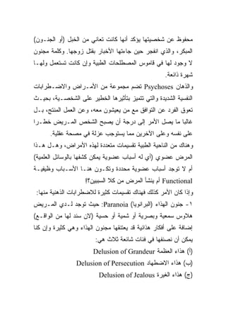 ‫ﻤﺤﻔﻭﻅ ﻋﻥ ﺸﺨﺼﻴﺘﻬﺎ ﻴﺅﻜﺩ ﺃﻨﻬﺎ ﻜﺎﻨﺕ ﺘﻌﺎﻨﻲ ﻤﻥ ﺍﻟﺨﺒل )ﺃﻭ ﺍﻟﺠﻨـﻭﻥ(‬
‫ﺍﻟﻤﺒﻜﺭ، ﻭﺍﻟﺫﻱ ﺍﻨﻔﺠﺭ ﺤﻴﻥ ﺠﺎﺀﺘﻬﺎ ﺍﻷﺨﺒﺎﺭ ﺒﻘﺘل ﺯﻭﺠﻬﺎ. ﻭﻜﻠﻤﺔ ﻤﺠﻨﻭﻥ‬
‫ﻻ ﻭﺠﻭﺩ ﻟﻬﺎ ﻓﻲ ﻗﺎﻤﻭﺱ ﺍﻟﻤﺼﻁﻠﺤﺎﺕ ﺍﻟﻁﺒﻴﺔ ﻭﺇﻥ ﻜﺎﻨﺕ ﺘﺴﺘﻌﻤل ﻭﻟﻬـﺎ‬
                                                    ‫ﺸﻬﺭﺓ ﺫﺍﺌﻌﺔ.‬
‫ﻭﺍﻟﺫﻫﺎﻥ ‪ Psychoses‬ﺘﻀﻡ ﻤﺠﻤﻭﻋﺔ ﻤﻥ ﺍﻷﻤـﺭﺍﺽ ﻭﺍﻻﻀـﻁﺭﺍﺒﺎﺕ‬
‫ﺍﻟﻨﻔﺴﻴﺔ ﺍﻟﺸﺩﻴﺩﺓ ﻭﺍﻟﺘﻲ ﺘﺘﻤﻴﺯ ﺒﺘﺄﺜﻴﺭﻫﺎ ﺍﻟﺨﻁﻴﺭ ﻋﻠﻰ ﺍﻟﺸﺨﺼـﻴﺔ، ﺒﺤﻴـﺙ‬
‫ﺘﻌﻭﻕ ﺍﻟﻔﺭﺩ ﻋﻥ ﺍﻟﺘﻭﺍﻓﻕ ﻤﻊ ﻤﻥ ﻴﻌﻴﺸﻭﻥ ﻤﻌﻪ، ﻭﻋﻥ ﺍﻟﻌﻤل ﺍﻟﻤﻨﺘﺞ، ﺒـل‬
‫ﻏﺎﻟﺒﺎ ﻤﺎ ﻴﺼل ﺍﻷﻤﺭ ﺇﻟﻰ ﺩﺭﺠﺔ ﺃﻥ ﻴﺼﺒﺢ ﺍﻟﺸﺨﺹ ﺍﻟﻤـﺭﻴﺽ ﺨﻁـﺭﺍ‬
‫ﹰ‬                                                ‫ﹰ‬
      ‫ﻋﻠﻰ ﻨﻔﺴﻪ ﻭﻋﻠﻰ ﺍﻵﺨﺭﻴﻥ ﻤﻤﺎ ﻴﺴﺘﻭﺠﺏ ﻋﺯﻟﺔ ﻓﻲ ﻤﺼﺤﺔ ﻋﻘﻠﻴﺔ.‬
‫ﻭﻫﻨﺎﻙ ﻤﻥ ﺍﻟﻨﺎﺤﻴﺔ ﺍﻟﻁﺒﻴﺔ ﺘﻘﺴﻴﻤﺎﺕ ﻤﺘﻌﺩﺩﺓ ﻟﻬﺫﻩ ﺍﻷﻤﺭﺍﺽ، ﻭﻫـل ﻫـﺫﺍ‬
‫ﺍﻟﻤﺭﺽ ﻋﻀﻭﻱ )ﺃﻱ ﻟﻪ ﺃﺴﺒﺎﺏ ﻋﻀﻭﻴﺔ ﻴﻤﻜﻥ ﻜﺸﻔﻬﺎ ﺒﺎﻟﻭﺴﺎﺌل ﺍﻟﻌﻠﻤﻴﺔ(‬
‫ﺃﻡ ﻻ ﺘﻭﺠﺩ ﺃﺴﺒﺎﺏ ﻋﻀﻭﻴﺔ ﻤﺤﺩﺩﺓ ﻭﺘﻜـﻭﻥ ﻫﻨـﺎ ﺍﻷﺴـﺒﺎﺏ ﻭﻅﻴﻔﻴـﺔ‬
                    ‫‪ Functional‬ﺃﻡ ﻴﻨﺸﺄ ﺍﻟﻤﺭﺽ ﻤﻥ ﻜﻼ ﺍﻟﺴﺒﺒﻴﻥ؟!‬
 ‫ﻭﺇﺫﺍ ﻜﺎﻥ ﺍﻷﻤﺭ ﻜﺫﻟﻙ ﻓﻬﻨﺎﻙ ﺘﻘﺴﻴﻤﺎﺕ ﻜﺜﻴﺭﺓ ﻟﻼﻀﻁﺭﺍﺒﺎﺕ ﺍﻟﺫﻫﻨﻴﺔ ﻤﻨﻬﺎ:‬
‫١- ﺠﻨﻭﻥ ﺍﻟﻬﺫﺍﺀ )ﺍﻟﺒﺭﺍﻨﻭﻴﺎ( ‪ :Paranoia‬ﺤﻴﺙ ﺘﻭﺠﺩ ﻟـﺩﻱ ﺍﻟﻤـﺭﻴﺽ‬
‫ﻫﻼﻭﺱ ﺴﻤﻌﻴﺔ ﻭﺒﺼﺭﻴﺔ ﺃﻭ ﺸﻤﻴﺔ ﺃﻭ ﺤﺴﻴﺔ )ﻻﻥ ﺴﻨﺩ ﻟﻬﺎ ﻤﻥ ﺍﻟﻭﺍﻗـﻊ(‬
‫ﺇﻀﺎﻓﺔ ﻋﻠﻰ ﺃﻓﻜﺎﺭ ﻫﺫﺍﺌﻴﺔ ﻗﺩ ﻴﻌﺘﻨﻘﻬﺎ ﻤﺠﻨﻭﻥ ﺍﻟﻬﺫﺍﺀ ﻭﻫﻲ ﻜﺜﻴﺭﺓ ﻭﺇﻥ ﻜﻨﺎ‬
                        ‫ﻴﻤﻜﻥ ﺃﻥ ﻨﺼﻨﻔﻬﺎ ﻓﻲ ﻓﺌﺎﺕ ﺸﺎﺌﻌﺔ ﺜﻼﺙ ﻫﻲ:‬
                        ‫)ﺃ( ﻫﺫﺍﺀ ﺍﻟﻌﻅﻤﺔ ‪Delusion of Grandeur‬‬
                 ‫)ﺏ( ﻫﺫﺍﺀ ﺍﻻﻀﻁﻬﺎﺩ ‪Delusion of Persecution‬‬
                          ‫)ﺝ( ﻫﺫﺍﺀ ﺍﻟﻐﻴﺭﺓ ‪Delusion of Jealous‬‬
 