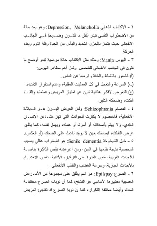 ‫٢ - ﺍﻻﻜﺘﺌﺎﺏ ﺍﻟﺫﻫﺎﻨﻲ ‪ :Depression, Melancholia‬ﻭﻫﻭ ﻴﻌﺩ ﺤﺎﻟﺔ‬
‫ﻤﻥ ﺍﻻﻀﻁﺭﺍﺏ ﺍﻟﻨﻔﺴﻲ ﺘﺒﺩﻭ ﺃﻜﺜﺭ ﻤﺎ ﺘﻜـﻭﻥ ﻭﻀـﻭﺤﺎ ﻓـﻲ ﺍﻟﺠﺎﻨـﺏ‬
            ‫ﹰ‬
‫ﺍﻻﻨﻔﻌﺎﻟﻲ ﺤﻴﺙ ﻴﺘﻤﻴﺯ ﺒﺎﻟﺤﺯﻥ ﺍﻟﺸﺩﻴﺩ ﻭﺍﻟﻴﺄﺱ ﻤﻥ ﺍﻟﺤﻴﺎﺓ ﻭﻗﻠﺔ ﺍﻟﻨﻭﻡ ﻭﺒﻁﺀ‬
                                                         ‫ﺍﻟﺤﺭﻜﺔ.‬
‫٣ - ﺍﻟﻬﻭﺱ ‪ :Mania‬ﻭﻤﺜﻠﻪ ﻤﺜل ﺍﻻﻜﺘﺌﺎﺏ ﺤﺎﻟﺔ ﻤﺭﻀﻴﺔ ﺘﺒﺩﻭ ﺃﻭﻀﺢ ﻤﺎ‬
       ‫ﺘﻜﻭﻥ ﻓﻲ ﺍﻟﺠﺎﻨﺏ ﺍﻻﻨﻔﻌﺎﻟﻲ ﻟﻠﺸﺨﺹ. ﻭﻟﻌل ﺃﻫﻡ ﻤﻅﺎﻫﺭ ﺍﻟﻬﻭﺱ:‬
                      ‫)ﺃ( ﺍﻟﺸﻌﻭﺭ ﺒﺎﻟﻨﺸﺎﻁ ﻭﺍﻟﺨﻔﺔ ﻭﺍﻟﺭﻀﺎ ﻋﻥ ﺍﻟﻨﻔﺱ.‬
 ‫)ﺏ( ﺍﻟﺴﺭﻋﺔ ﻭﺍﻟﺘﻌﺠل ﻓﻲ ﻜل ﺍﻟﻌﻤﻠﻴﺎﺕ ﺍﻟﻌﻘﻠﻴﺔ، ﻭﻋﺩﻡ ﺍﺴﺘﻘﺭﺍﺭ ﺍﻻﻨﺘﺒﺎﻩ.‬
‫)ﺝ( ﺍﻟﺘﻌﺭﺽ ﻷﻓﻜﺎﺭ ﻫﺫﺍﺌﻴﺔ ﺘﺒﻴﻥ ﻋﻥ ﺍﻤﺘﻴﺎﺯ ﺍﻟﻤﺭﻴﺽ ﻭﻋﻅﻤﺘﻪ ﻭﺇﻟﻘـﺎﺀ‬
                                           ‫ﺍﻟﻨﻜﺕ، ﻭﻀﺤﻜﻪ ﺍﻟﻜﺜﻴﺭ.‬
‫٤ - ﺍﻟﻔﺼﺎﻡ ‪ :Schizophrenia‬ﻭﻟﻌل ﺍﻟﻌﺭﺽ ﺍﻟﺒـﺎﺭﺯ ﻫـﻭ ﺍﻟـﺒﻼﺩﺓ‬
‫ﺍﻻﻨﻔﻌﺎﻟﻴﺔ، ﻓﺎﻟﻤﻔﺼﻭﻡ ﻻ ﻴﻜﺘﺭﺙ ﻟﻠﺤﻭﺍﺩﺙ ﺍﻟﺘﻲ ﺘﻬﺯ ﻤﺸـﺎﻋﺭ ﺍﻹﻨﺴـﺎﻥ‬
‫ﺍﻟﻌﺎﺩﻱ، ﻭﻻ ﻴﻬﺘﻡ ﺒﺄﺼﺩﻗﺎﺌﻪ ﺃﻭ ﺃﺴﺭﺘﻪ ﺃﻭ ﻋﻤﻠﻪ، ﻭﻴﻬﻤل ﻨﻔﺴﻪ، ﻜﻤﺎ ﻴﻅﻬﺭ‬
‫ﻋﺭﺽ ﺍﻟﺘﻔﻜﻙ، ﻓﻴﻀﺤﻙ ﺤﻴﻥ ﻻ ﻴﻭﺠﺩ ﺒﺎﻋﺙ ﻋﻠﻰ ﺍﻟﻀﺤﻙ )ﺃﻭ ﺍﻟﻌﻜﺱ(.‬
‫٥ - ﺨﺒل ﺍﻟﺸﻴﺨﻭﺨﺔ ‪ :Senile dementia‬ﻫﻭ ﺍﻀﻁﺭﺍﺏ ﻋﻘﻠﻲ ﻴﺼﻴﺏ‬
‫ﺍﻟﺸﺨﺼﻴﺔ ﻨﺘﻴﺠﺔ ﺘﻘﺩﻤﻬﺎ ﻓﻲ ﺍﻟﺴﻥ، ﻭﻤﻥ ﺃﻋﺭﺍﻀﻪ ﻨﻘﺹ ﺍﻟﺫﺍﻜﺭﺓ ﺨﺎﺼـﺔ‬
‫ﻟﻸﺤﺩﺍﺙ ﺍﻟﻘﺭﻴﺒﺔ، ﻨﻘﺹ ﺍﻟﻘﺩﺭﺓ ﻋﻠﻰ ﺍﻟﺘﺭﻜﻴﺯ، ﺍﻷﻨﺎﻨﻴﺔ، ﻨﻘﺹ ﺍﻻﻫﺘﻤـﺎﻡ‬
               ‫ﺒﺎﻷﺤﺩﺍﺙ ﺍﻟﺠﺎﺭﻴﺔ، ﻭﺴﺭﻋﺔ ﺍﻟﻐﻀﺏ ﻭﺍﻟﺘﻘﻠﺏ ﺍﻻﻨﻔﻌﺎﻟﻲ.‬
‫٦ - ﺍﻟﺼﺭﻉ ‪ :Epilepsy‬ﻫﻭ ﺍﺴﻡ ﻴﻁﻠﻕ ﻋﻠﻰ ﻤﺠﻤﻭﻋﺔ ﻤﻥ ﺍﻷﻤـﺭﺍﺽ‬
‫ﺍﻟﻌﺼﺒﻴﺔ ﻤﻅﻬﺭﻫﺎ ﺍﻷﺴﺎﺴﻲ ﻫﻭ ﺍﻟﺘﺸﻨﺞ، ﻜﻤﺎ ﺃﻥ ﻨﻭﺒﺎﺕ ﺍﻟﺼﺭﻉ ﻤﺨﺘﻠﻔـﺔ‬
‫ﺍﻟﺸﺩﺓ، ﻭﺃﻴﻀﺎ ﻤﺨﺘﻠﻔﺔ ﺍﻟﺘﻜﺭﺍﺭ، ﻜﻤﺎ ﺃﻥ ﻨﻭﺒﺔ ﺍﻟﺼﺭﻉ ﻗﺩ ﺘﻔﺎﺠﺊ ﺍﻟﻤﺭﻴﺽ‬
                                                  ‫ﹰ‬
 