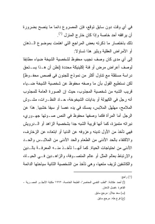 ‫ﻓﻲ ﺃﻱ ﻭﻗﺕ ﺩﻭﻥ ﺴﺎﺒﻕ ﺘﻭﻗﻊ، ﻓﺈﻥ ﺍﻟﻤﺼﺭﻭﻉ ﺩﺍﺌﻤﺎ ﻤﺎ ﻴﻨﺼﺢ ﺒﻀﺭﻭﺭﺓ‬
               ‫ﹰ‬
                            ‫ﺃﻥ ﻴﺭﺍﻓﻘﻪ ﺃﺤﺩ ﺨﺎﺼﺔ ﻭﺇﺫﺍ ﻜﺎﻥ ﺨﺎﺭﺝ ﺍﻟﻤﻨﺯل )١(.‬
‫ﺫﻟﻙ ﺒﺎﺨﺘﺼﺎﺭ ﻤﺎ ﺫﻜﺭﺘﻪ ﺒﻌﺽ ﺍﻟﻤﺭﺍﺠﻊ ﺍﻟﺘﻲ ﺍﻫﺘﻤﺕ ﺒﻤﻭﻀﻭﻉ ﺍﻟـﺫﻫﺎﻥ‬
                                         ‫ﺃﻭ ﺍﻷﻤﺭﺍﺽ ﺍﻟﻌﻘﻠﻴﺔ ﻭﻴﺜﻴﺭ ﻫﺫﺍ ﺘﺴﺎﺅﻻ:‬
                                          ‫ﹰ‬
‫ﺇﻟﻰ ﺃﻱ ﻤﺩﻯ ﻜﺎﻥ ﻭﺼﻑ ﻨﺠﻴﺏ ﻤﺤﻔﻭﻅ ﻟﺸﺨﺼﻴﺔ ﺍﻟﺸﻴﺨﺔ ﻀﻴﺎﺀ ﻤﻁﺎﺒﻘﺎ‬
‫ﹰ‬
‫ﻟﻭﺼﻑ ﺃﻋﺭﺍﺽ ﻤﺭﺽ ﺃﻭ ﻓﺌﺔ ﺇﻜﻠﻴﻨﻴﻜﺔ ﻤﺤﺩﺩﺓ )ﻨﻅﻥ ﺃﻥ ﻫـﺫﺍ ﻴﺴـﺘﺤﻕ‬
‫ﺩﺭﺍﺴﺔ ﻤﺴﺘﻘﻠﺔ ﻤﻊ ﺘﻨﺎﻭل ﺃﻜﺜﺭ ﻤﻥ ﻨﻤﻭﺫﺝ ﻟﻠﺠﻨﻭﻥ ﻓﻲ ﻗﺼﺹ ﻤﺤﻔـﻭﻅ(‬
‫ﻟﻜﻥ ﻨﺴﺘﻁﻴﻊ ﺍﻟﻘﻭل ﺒﺄﻥ ﻤﺎ ﻭﺼﻔﻪ ﻤﺤﻔﻭﻅ ﻋﻥ ﺸﺨﺼﻴﺔ ﺍﻟﺸﻴﺨﺔ ﻀـﻴﺎﺀ‬
‫ﻗﺭﻴﺏ ﺍﻟﺸﺒﻪ ﻤﻥ ﺸﺨﺼﻴﺔ ﺍﻟﻤﺠﺫﻭﺏ، ﺤﻴﺙ ﺇﻥ ﺍﻟﺼﻭﺭﺓ ﺍﻟﻌﺎﻤﺔ ﻟﻠﻤﺠﺫﻭﺏ‬
‫ﺃﻨﻪ ﺭﺠل ﻓﻲ ﺍﻟﻜﻬﻭﻟﺔ ﺃﻭ ﺒﺩﺍﻴﺎﺕ ﺍﻟﺸﻴﺨﻭﺨﺔ، ﺤـﺎﺩ ﺍﻟﻨﻅـﺭﺍﺕ، ﻤﺸـﻭﺵ‬
‫ﺍﻟﻤﻼﻤﺢ، ﻤﻬﻠﻬل ﺍﻟﻤﻼﺒﺱ، ﻴﻤﺴﻙ ﻓﻲ ﻴﺩﻩ ﻋﺼﺎ ﺃﻭ ﺴﻴﻔﺎ ﺨﺸﺒﻴﺎ. ﻫﺫﺍ ﻋﻥ‬
        ‫ﹰ‬     ‫ﹰ‬
‫ﺍﻟﺭﺠل ﺃﻤﺎ ﺍﻟﻤﺭﺃﺓ ﻓﻜﻤﺎ ﻭﺼﻔﻬﺎ ﻤﺤﻔﻭﻅ ﻓﻲ ﺍﻟﻨﺹ ﺼـﻭﺘﻬﺎ ﺠﻬـﻭﺭﻱ،‬
‫ﻨﺒﺭﺍﺘﻪ ﻤﺘﻤﻴﺯﺓ، ﻜﻤﺎ ﺃﻨﻬﺎ ﻗﺭﻴﺒﺔ ﺍﻟﺸﺒﻪ ﺠﺩﺍ ﺒﺸﺨﺼﻴﺔ ﺍﻟﺯﺍﻫﺩ ﺃﻭ ﺍﻟـﺩﺭﻭﻴﺵ‬
                          ‫ﹰ‬
‫ﻓﻬﻲ ﺘﺄﺨﺫ ﻤﻥ ﺍﻷﻭل ﺘﺩﻴﻨﻪ ﻭﻋﺯﻭﻓﻪ ﻋﻥ ﺍﻟﺩﻨﻴﺎ ﺃﻭ ﺍﺒﺘﻌﺎﺩﻩ ﻋﻥ ﺍﻟﺯﺨﺎﺭﻑ،‬
‫ﻭﺍﻻﻜﺘﻔﺎﺀ ﺒﺎﻟﺤﺩ ﺍﻷﺩﻨﻰ ﻤﻥ ﺍﻟﻁﻌﺎﻡ ﻭﺍﻟﺤﺩ ﺍﻷﺩﻨﻰ ﻤﻥ ﺍﻟﻤﻼﺒـﺱ ﻭﺍﻟﺤـﺩ‬
‫ﺍﻷﺩﻨﻰ ﻤﻥ ﺍﺤﺘﻴﺎﺠﺎﺕ ﺍﻟﺤﻴﺎﺓ. ﻜﻤﺎ ﺃﻨﻬـﺎ ﺘﺄﺨـﺫ ﻤﻨـﻪ ﺍﻟﻤﻌﺭﻓـﺔ ﺒﺎﻟـﺩﻴﻥ‬
‫ﻭﺍﻻﺭﺘﺒﺎﻁ ﺒﻌﺎﻟﻡ ﺍﻟﻤﺜل ﺃﻭ ﻋﺎﻟﻡ ﺍﻟﻤﺘﺼـﻭﻓﺔ، ﻭﺍﻟﺯﺍﻫـﺩﻴﻥ ﻓـﻲ ﺍﻟﺤﻴـﺎﺓ،‬
‫ﻭﺍﻟﻜﺎﺸﻔﻴﻥ ﻟﺯﻴﻑ ﻤﺘﻌﻬﺎ، ﻭﻫﻲ ﺘﺄﺨﺫ ﻤﻥ ﺍﻟﺸﺨﺼﻴﺔ ﺍﻟﺜﺎﻨﻴﺔ ﺴﻴﺎﺤﺘﻬﺎ ﺍﻟﺩﺍﺌﻤﺔ‬

                                                                                ‫)١( ﺭﺍﺠﻊ:‬
‫)ﺃ( ﺃﺤﻤﺩ ﻋﻜﺎﺸﺔ: "ﺍﻟﻁﺏ ﺍﻟﻨﻔﺴﻲ ﺍﻟﻤﻌﺎﺼﺭ"، ﺍﻟﻁﺒﻌﺔ ﺍﻟﺨﺎﻤﺴﺔ، ٢٩٩١ ﻤﻜﺘﺒﺔ ﺍﻷﻨﺠﻠـﻭ ﺍﻟﻤﺼـﺭﻴﺔ -‬
                                                                ‫ﺍﻟﻘﺎﻫﺭﺓ -ﻓﺼل ﺍﻟﺫﻫﺎﻥ.‬
                                                          ‫)ﺏ( ﺴﻌﺩ ﺠﻼل: ﻤﺭﺠﻊ ﺴﺎﺒﻕ.‬
                                                            ‫)ﺝ( ﻓﺭﺝ ﻁﻪ: ﻤﺭﺠﻊ ﺴﺎﺒﻕ.‬
 