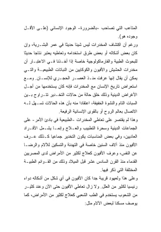 ‫ﺍﻟﻤﺘﺎﻋﺏ ﺍﻟﺘﻲ ﺘﺼﺎﺤﺏ -ﺒﺎﻟﻀﺭﻭﺭﺓ- ﺍﻟﻭﺠﻭﺩ ﺍﻹﻨﺴﺎﻨﻲ )ﻋﻠـﻰ ﺍﻷﻗـل‬
                                                      ‫ﻭﺠﻭﺩﻩ ﻫﻭ(.‬
‫ﻭﺭﻏﻡ ﺃﻥ ﺍﻜﺘﺸﺎﻑ ﺍﻟﻤﺨﺩﺭﺍﺕ ﻟﻴﺱ ﺸﻴﺌﺎ ﺤﺩﻴﺜﺎ ﻓﻲ ﻋﻤﺭ ﺍﻟﺒﺸـﺭﻴﺔ، ﻭﺇﻥ‬
                     ‫ﹰ‬     ‫ﹰ‬
‫ﻜﺎﻥ ﺒﻌﺽ ﺃﺸﻜﺎﻟﻪ ﺃﻭ ﺒﻌﺽ ﻁﺭﻕ ﺍﺴﺘﺨﺩﺍﻤﻪ ﻭﺘﻌﺎﻁﻴﻪ ﻴﻌﺘﺒﺭ ﻨﺘﺎﺠﺎ ﺤﺩﻴﺜﺎ‬
‫ﹰ‬     ‫ﹰ‬
‫ﻟﻠﺒﺤﻭﺙ ﺍﻟﻁﺒﻴﺔ ﻭﺍﻟﻔﺎﺭﻤﺎﻜﻭﻟﻭﺠﻴﺔ ﺨﺎﺼﺔ ﺇﺫﺍ ﺃﺨـﺫﻨﺎ ﻓـﻲ ﺍﻻﻋﺘﺒـﺎﺭ ﺃﻥ‬
‫ﻤﺨﺩﺭﺍﺕ ﺍﻟﺤﺸﻴﺵ ﻭﺍﻷﻓﻴﻭﻥ ﻭﺍﻟﻜﻭﻜﺎﻴﻴﻥ ﻤﻥ ﺍﻟﻨﺒﺎﺘﺎﺕ ﺍﻟﻁﺒﻴﻌﻴـﺔ ﻭﺍﻟﺘـﻲ‬
‫ﻴﻤﻜﻥ ﺃﻥ ﻴﻘﺎل ﺇﻨﻬﺎ ﻋﺭﻓﺕ ﻤﻨـﺫ ﺍﻟﻌﺼـﺭ ﺍﻟﺤﺠـﺭﻱ ﻟﻺﻨﺴـﺎﻥ. ﻭﻤـﻊ‬
‫ﺍﺴﺘﻌﺭﺍﺽ ﺘﺎﺭﻴﺦ ﺍﻹﻨﺴﺎﻥ ﻤﻊ ﺍﻟﻤﺨﺩﺭﺍﺕ ﻓﺈﻨﻪ ﻜﺎﻥ ﻴﺴﺘﺨﺩﻤﻬﺎ ﻤﻥ ﺃﺠـل‬
‫ﺍﻷﻏﺭﺍﺽ ﺍﻟﺩﻴﻨﻴﺔ ﻭﺫﻟﻙ ﺨﻠﻕ ﺤﺎﻟﺔ ﻤﻥ ﺤﺎﻻﺕ ﺍﻟﺘﺨـﺩﻴﺭ ﺘﺘـﺭﺍﻭﺡ ﺒـﻴﻥ‬
‫ﺍﻟﺴﺒﺎﺕ ﺍﻟﺘﺎﻡ ﻭﺍﻟﻨﺸﻭﺓ ﺍﻟﺨﻔﻴﻔﺔ، ﺍﻋﺘﻘﺎﺩﺍ ﻤﻨﻪ ﺒﺄﻥ ﻫﺫﻩ ﺍﻟﺤﺎﻻﺕ ﺘﺴـﻬل ﻟـﻪ‬
                             ‫ﹰ‬
                    ‫ﺍﻻﺘﺼﺎل ﺒﻌﺎﻟﻡ ﺍﻟﺭﻭﺡ ﺃﻭ ﺒﺎﻟﻘﻭﻯ ﺍﻹﻨﺴﺎﻨﻴﺔ ﺍﻟﺭﻓﻴﻌﺔ.‬
‫ﻭﻫﺫﺍ ﻟﻡ ﻴﻘﺘﺼﺭ ﻋﻠﻰ ﺘﻌﺎﻁﻲ ﺍﻟﻤﺨﺩﺭﺍﺕ -ﺍﻟﻁﺒﻴﻌﻴﺔ ﻓﻲ ﺒﺎﺩﺉ ﺍﻷﻤﺭ- ﻋﻠﻰ‬
‫ﺍﻟﺠﻤﺎﻋﺎﺕ ﺍﻟﺩﻴﻨﻴﺔ ﻭﺴﺤﺭﺓ ﺍﻟﺘﻁﺒﻴﺏ ﻭﺍﻟﻌـﻼﺝ ﻭﺇﻨﻤـﺎ ﻴﺸـﻤل ﺍﻷﻓـﺭﺍﺩ‬
‫ﺍﻟﻌﺎﺩﻴﻴﻥ، ﻭﻓﻲ ﺒﻌﺽ ﺍﻟﻤﻨﺎﺴﺒﺎﺕ ﻴﻜﻭﻥ ﺍﻟﺘﺨﺩﻴﺭ ﺠﻤﺎﻋﻴﺎ ﻜـﺫﻟﻙ ﻋـﺭﻑ‬
           ‫ﹰ‬
‫ﺍﻷﻓﻴﻭﻥ ﻤﻨﺫ ﺁﻻﻑ ﺍﻟﺴﻨﻴﻥ ﺨﺎﺼﺔ ﻓﻲ ﺍﻟﺘﻬﺩﺌﺔ ﻭﺍﻟﺘﺴﻜﻴﻥ ﻟﻶﻻﻡ ﻭﺍﻟﺭﻀـﺎ‬
‫ﻋﻥ ﺍﻟﻨﻔﺱ، ﻭﻋﺭﻑ ﺍﻷﻓﻴﻭﻥ ﻜﻌﻼﺝ ﻟﻜﺜﻴﺭ ﻤﻥ ﺍﻷﻤﺭﺍﺽ ﻟﺩﻯ ﺍﻟﻤﺼﺭﻴﻴﻥ‬
‫ﺍﻟﻘﺩﻤﺎﺀ ﻤﻨﺫ ﺍﻟﻘﺭﻥ ﺍﻟﺴﺎﺩﺱ ﻋﺸﺭ ﻗﺒل ﺍﻟﻤﻴﻼﺩ ﻭﺫﻟﻙ ﻤﻥ ﺍﻟﻘـﻭﺍﺌﻡ ﺍﻟﻁﺒﻴـﺔ‬
                                            ‫ﺍﻟﻤﺨﺘﻠﻔﺔ ﺍﻟﺘﻲ ﺫﻜﺭ ﻓﻴﻬﺎ.‬
‫ﻭﻋﻠﻰ ﻫﺫﺍ ﻭﻟﻌﻬﻭﺩ ﻗﺭﻴﺒﺔ ﺠﺩﺍ ﻜﺎﻥ ﺍﻷﻓﻴﻭﻥ ﻓﻲ ﺃﻱ ﺸﻜل ﻤﻥ ﺃﺸﻜﺎﻟﻪ ﺩﻭﺍﺀ‬
                                    ‫ﹰ‬
‫ﺭﺌﻴﺴﻴﺎ ﻟﻜﺜﻴﺭ ﻤﻥ ﺍﻟﻌﻠل. ﻭﻻ ﺯﺍل ﺘﻌﺎﻁﻲ ﺍﻷﻓﻴﻭﻥ ﺤﺘﻰ ﺍﻵﻥ ﻭﻋﻨﺩ ﻜﺜﻴـﺭ‬
                                                       ‫ﹰ‬
‫ﻤﻥ ﺍﻟﺸﻌﻭﺏ ﻴﺴﺘﺨﺩﻡ ﻓﻲ ﺍﻟﻁﺏ ﺍﻟﺸﻌﺒﻲ ﻜﻌﻼﺝ ﻟﻜﺜﻴﺭ ﻤﻥ ﺍﻷﻤﺭﺍﺽ، ﻜﻤﺎ‬
                                   ‫ﻴﻭﺼﻑ ﻤﺴﻜﻨﺎ ﻟﺒﻌﺽ ﺍﻵﻻﻡ ﻤﺜل:‬
                                                  ‫ﹰ‬
 